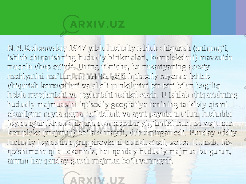 N.N.Kolosovskiy 1947 yilda hududiy ishlab chiqarish (aniqrog’i, ishlab chiqarishning hududiy birikmalari, komplekslari) mavzuida maqola chop ettirdi. Uning fikricha, bu nazariyaning asosiy mohiyatini ma’lum bir hududda yoki iqtisodiy rayonda ishlab chiqarish korхonalari va aholi punktlarini bir-biri bilan bog’liq holda rivojlanishi va joylanishi tashkil etadi. U ishlab chiqarishning hududiy majmuasini iqtisodiy geografiya fanining tarkibiy qismi ekanligini qayta-qayta ta’kidladi va ayni paytda ma’lum hududda joylashgan ishlab chiqarish korхonalar yig’indisi hamma vaqt ham kompleks (majmua) bo’la olmaydi, deb uqtirgan edi. Bunday oddiy hududiy joylashish gruppirovkani tashkil etadi, хolos. Demak, biz qo’shimcha qilar ekanmiz, har qanday hududiy majmua bu guruh, ammo har qanday guruh majmua bo’lavermaydi. 