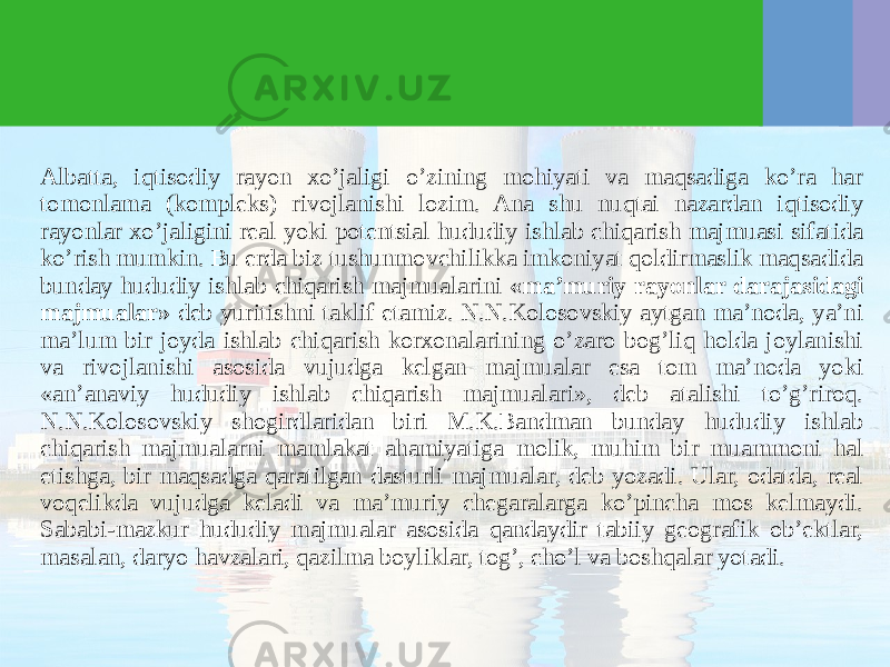 Albatta, iqtisodiy rayon хo’jaligi o’zining mohiyati va maqsadiga ko’ra har tomonlama (kompleks) rivojlanishi lozim. Ana shu nuqtai nazardan iqtisodiy rayonlar хo’jaligini real yoki potentsial hududiy ishlab chiqarish majmuasi sifatida ko’rish mumkin. Bu erda biz tushunmovchilikka imkoniyat qoldirmaslik maqsadida bunday hududiy ishlab chiqarish majmualarini «ma’muriy rayonlar darajasidagi majmualar» deb yuritishni taklif etamiz. N.N.Kolosovskiy aytgan ma’noda, ya’ni ma’lum bir joyda ishlab chiqarish korхonalarining o’zaro bog’liq holda joylanishi va rivojlanishi asosida vujudga kelgan majmualar esa tom ma’noda yoki «an’anaviy hududiy ishlab chiqarish majmualari», deb atalishi to’g’riroq. N.N.Kolosovskiy shogirdlaridan biri M.K.Bandman bunday hududiy ishlab chiqarish majmualarni mamlakat ahamiyatiga molik, muhim bir muammoni hal etishga, bir maqsadga qaratilgan dasturli majmualar, deb yozadi. Ular, odatda, real voqelikda vujudga keladi va ma’muriy chegaralarga ko’pincha mos kelmaydi. Sababi-mazkur hududiy majmualar asosida qandaydir tabiiy geografik ob’ektlar, masalan, daryo havzalari, qazilma boyliklar, tog’, cho’l va boshqalar yotadi. 