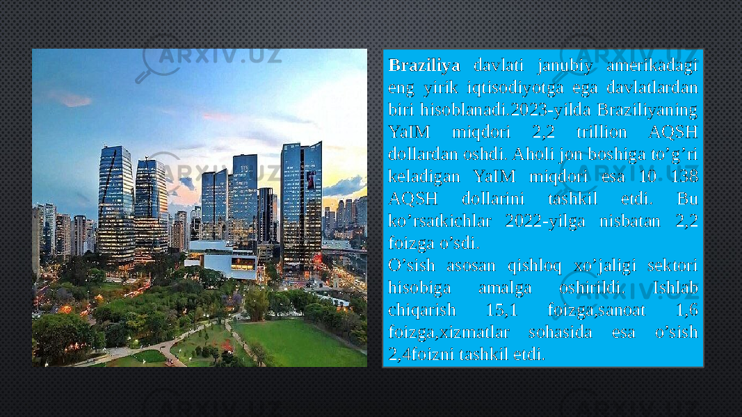 Braziliya davlati janubiy amerikadagi eng yirik iqtisodiyotga ega davlatlardan biri hisoblanadi.2023-yilda Braziliyaning YaIM miqdori 2,2 trillion AQSH dollardan oshdi. Aholi jon boshiga to’g’ri keladigan YaIM miqdori esa 10 138 AQSH dollarini tashkil etdi. Bu ko’rsatkichlar 2022-yilga nisbatan 2,2 foizga o’sdi. O’sish asosan qishloq xo’jaligi sektori hisobiga amalga oshirildi. Ishlab chiqarish 15,1 foizga,sanoat 1,6 foizga,xizmatlar sohasida esa o’sish 2,4foizni tashkil etdi. 