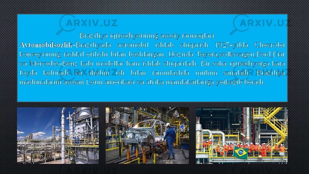  Braziliya iqtisodiyotining asosiy tarmoqlari Avtomobilsozlik -Braziliyada avtomobil ishlab chiqarish 1925-yilda Chevrolet konveyrining tashkil etilishi bilan boshlangan. Hozirda Toyota,volksvagen,Ford,Fiat va Mercedes-Benz kabi modellar ham ishlab chiqariladi. Bu soha iqtisodiyotga kata foyda keltiradi va aholini ish bilan taminlashda muhim sanaladi. Braziliya mashinalarini asosan Lotin amerikasi va afrika mamlakatlariga yetkazib beradi. 