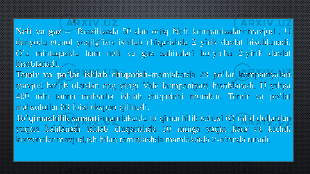 Neft va gaz – Braziliyada 50 dan ortiq Neft kompaniyalari mavjud . U dunyoda etanol yoqilg’isis ishllab chiqarishda 2 yirik davlat hisoblanadi. O’z mintaqasida ham neft va gaz zahiralari bo’yicha 2-yirik davlat hisoblanadi. Temir va po’lat ishlab chiqarish- mamlakatda 29 po’lat kompaniyalari mavjud bo’lib ulardan eng yirigi Vale kompaniyasi hisoblanadi. U yiliga 400 mln tonna mahsulot ishlab chiqarishi mumkin. Temir va po’lat mahsulotlar 80 foizi eksport qilinadi. To’qimachilik sanoati- mamlakatda to’qimachilik sohasi 63 mlrd dollardan yuqori bahlanadi ishlab chiqarishda 30 minga yaqin kata va kichik korxonalar mavjud.ish bilan taminlashda mamlakatda 2-o’rinda turadi. 