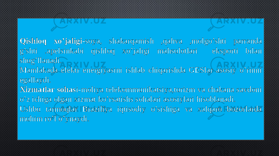 Qishloq xo’jaligi -soya, shakarqamish ,qahva ,molgo’shti parranda g’shti .apelsinkabi qishloq xo’jaligi mahsulotlari eksporti bilan shug’llanadi. Mamlakada elektr energiyasini ishlab chiqarishda GESlar asosiy o’rinni egallaydi. Xizmatlar sohas i-moliya telekommunikatsiya,turizm va chakana savdoni o’z ichiga olgan xizmat ko’rsatishs sohalari asosiylari hisoblanadi. Ushbu tarmoqlar Braziliya iqtisodiy o’sishiga va xalqaro bozorlarda muhim ro’l o’ynaydi. 