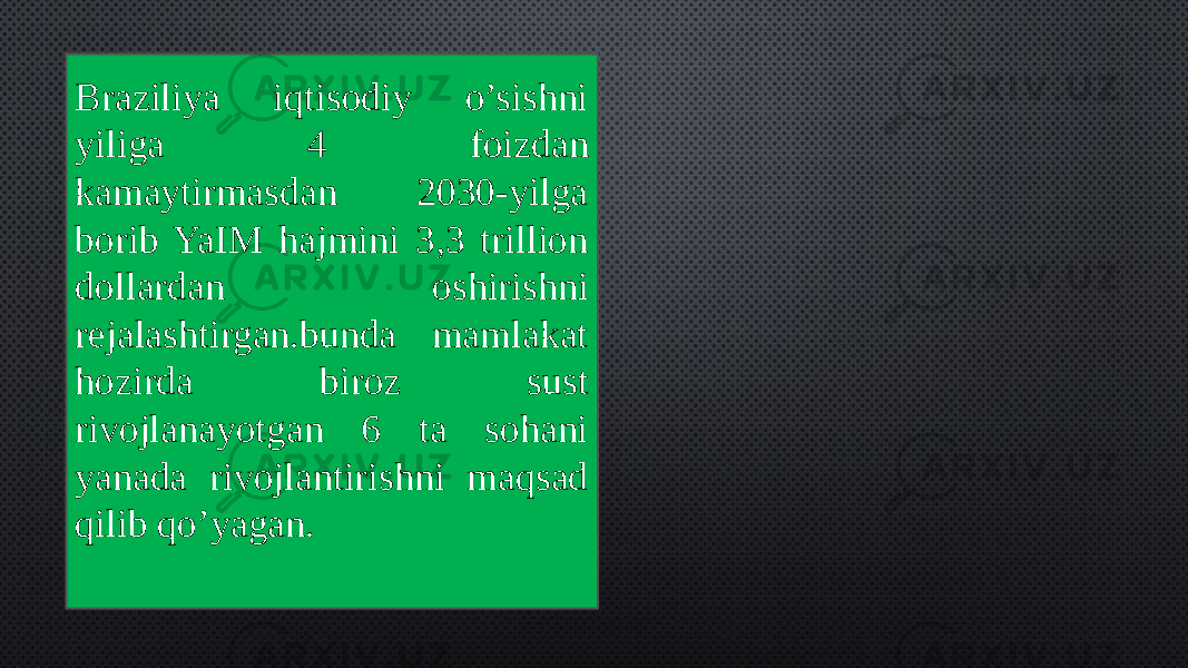 Braziliya iqtisodiy o’sishni yiliga 4 foizdan kamaytirmasdan 2030-yilga borib YaIM hajmini 3,3 trillion dollardan oshirishni rejalashtirgan.bunda mamlakat hozirda biroz sust rivojlanayotgan 6 ta sohani yanada rivojlantirishni maqsad qilib qo’yagan. 