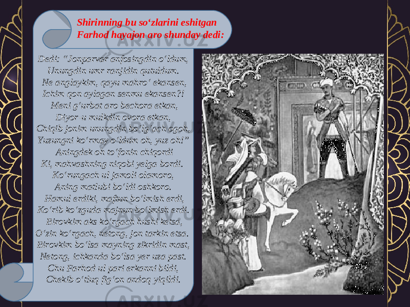 Dedi: “Jonparvar anfosingdin o‘ldum, Unungdin umr ranjidin qutuldum.   Ne anglaykim, qayu mahro‘ ekansen, Ichim qon aylagan senmu ekansen?!   Meni g‘urbat aro bechora etkan, Diyor-u mulkdin ovora etkan, Chiqib jonim unungdin bo‘lg‘ach ogoh, Yuzungni ko‘rmay o‘ldum oh, yuz oh!”   Aningdek oh to‘fonin chiqordi Ki, mahvashning niqobi yelga bordi.  Ko‘rungach ul jamoli olamoro, Aning matlubi bo‘ldi oshkoro.   Hamul erdiki, maftun bo‘lmish erdi, Ko‘rib ko‘zguda majnun bo‘lmish erdi.   Birovkim aks ko‘rgach hushi ketsa, O‘zin ko‘rgach, netong, jon tarkin etsa.  Birovkim bo‘lsa mayning zikridin mast, Netong, ichkanda bo‘lsa yer uza past. Chu Farhod ul pari erkanni bildi, Chekib o‘tluq fig‘on andoq yiqildi. Shirinning bu so‘zlarini eshitgan Farhod hayajon aro shunday dedi: 