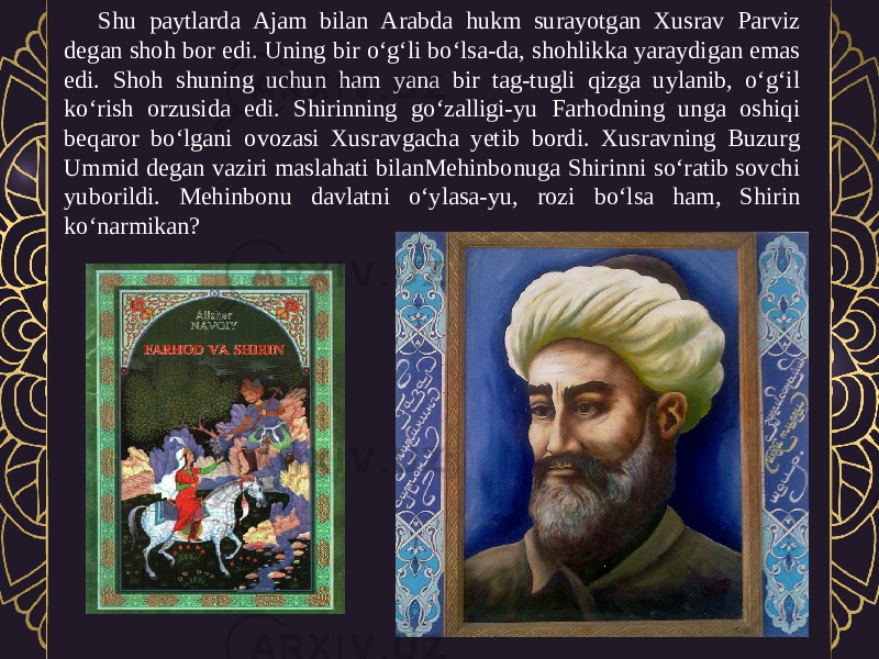 Shu paytlarda Ajam bilan Arabda hukm surayotgan Xusrav Parviz degan shoh bor edi. Uning bir o‘g‘li bo‘lsa-da, shohlikka yaraydigan emas edi. Shoh shuning uchun ham yana bir tag-tugli qizga uylanib, o‘g‘il ko‘rish orzusida edi. Shirinning go‘zalligi-yu Farhodning unga oshiqi beqaror bo‘lgani ovozasi Xusravgacha yetib bordi. Xusravning Buzurg Ummid degan vaziri maslahati bilanMehinbonuga Shirinni so‘ratib sovchi yuborildi. Mehinbonu davlatni o‘ylasa-yu, rozi bo‘lsa ham, Shirin ko‘narmikan? 