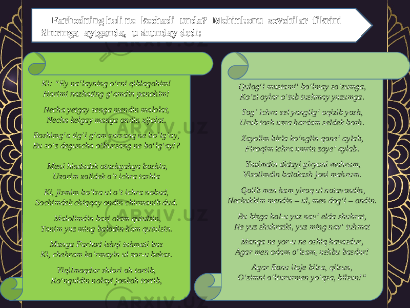 Farhodning holi ne kechadi unda? Mehinbonu sovchilar fikrini Shiringa aytganda, u shunday dedi: Ki: “Ey na’layning o‘rni qiblagohim! Harimi nazhating g‘amdin panohim! Necha yetgay senga mendin malolat, Necha kelgay manga ondin xijolat. Boshimg‘a tig‘i g‘am sursang ne bo‘lg‘ay, Bu so‘z deguncha o‘ltursang ne bo‘lg‘ay!?   Meni hindudek otashgahga boshla, Uzorim xolidek o‘t ichra tashla Ki, jismim bo‘lsa ul o‘t ichra nobud, Sochimdek chiqqay ondin chirmanib dud.   Malolimdin bari olam qutulsin, Tanim yuz ming balodin ham qutulsin. Manga Farhod ishqi tuhmati bas Ki, chehram ko‘rmayin ul zor-u bekas. Yiqilmoqdur shiori oh tortib, Ko‘nguldin nolayi jonkoh tortib, Qulog‘i mustami’ bo‘lmay so‘zumga, Ko‘zi oylar o‘tub tushmay yuzumga. Tog‘ ichra sel yanglig‘ oqizib yosh, Urub tosh uzra hardam seldek bosh. Xayolim birla ko‘nglin qone’ aylab, Firoqim ichra umrin zoye’ aylab.   Yuzimdin didayi giryoni mahrum, Visolimdin balokash joni mahrum.   Qolib men ham yiroq ul notavondin, Nechukkim mendin – ul, men dog‘i – ondin. Bu bizga hol-u yuz nav’ elda shuhrat, Ne yuz shuhratki, yuz ming nav’ tuhmat Manga ne yor-u ne oshiq havasdur, Agar men odam o‘lsam, ushbu basdur! Agar Bonu iloje bilsa, qilsun, O‘zimni o‘ltururmen yo‘qsa, bilsun!” 