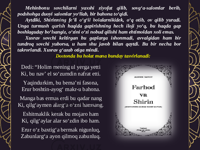 Mehinbonu sovchilarni yaxshi ziyofat qilib, sovg‘a-salomlar berib, podshohga duoyi salomlar yo‘llab, bir bahona to‘qidi. Aytdiki, Shirinning fe’li o‘g‘il bolalarnikidek, o‘q otib, ov qilib yuradi. Unga turmush qurish haqida gapirishning hech iloji yo‘q, bu haqda gap boshlaguday bo‘lsangiz, o‘zini o‘zi nobud qilishi ham ehtimoldan xoli emas. Xusrav sovchi keltirgan bu gaplarga ishonmadi, avvalgidan ham bir tundroq sovchi yuborsa, u ham shu javob bilan qaytdi. Bu bir necha bor takrorlandi. Xusrav g‘azab otiga mindi. Dostonda bu holat mana bunday tasvirlanadi: Dedi: “Holim mening ul yerga yetti Ki, bu nav’ el so‘zumdin nafrat etti. Yaqindurkim, bu bema’ni fasona, Erur boshtin-ayog‘ makr-u bahona. Manga bas ermas erdi bu qadar nang Ki, qilg‘aymen alarg‘a o‘zni hamsang. Eshitmaklik kerak bu mojaro ham Ki, qilg‘aylar alar so‘zdin ibo ham. Erur o‘z baxtig‘a bermak nigunluq, Zabunlarg‘a ayon qilmoq zabunluq. 