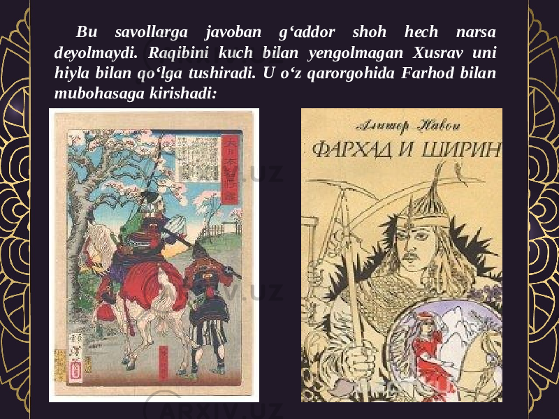 Bu savollarga javoban g‘addor shoh hech narsa deyolmaydi. Raqibini kuch bilan yengolmagan Xusrav uni hiyla bilan qo‘lga tushiradi. U o‘z qarorgohida Farhod bilan mubohasaga kirishadi: 