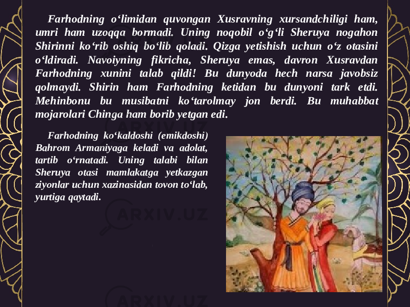 Farhodning o‘limidan quvongan Xusravning xursandchiligi ham, umri ham uzoqqa bormadi. Uning noqobil o‘g‘li Sheruya nogahon Shirinni ko‘rib oshiq bo‘lib qoladi. Qizga yetishish uchun o‘z otasini o‘ldiradi. Navoiyning fikricha, Sheruya emas, davron Xusravdan Farhodning xunini talab qildi! Bu dunyoda hech narsa javobsiz qolmaydi. Shirin ham Farhodning ketidan bu dunyoni tark etdi. Mehinbonu bu musibatni ko‘tarolmay jon berdi. Bu muhabbat mojarolari Chinga ham borib yetgan edi. Farhodning ko‘kaldoshi (emikdoshi) Bahrom Armaniyaga keladi va adolat, tartib o‘rnatadi. Uning talabi bilan Sheruya otasi mamlakatga yetkazgan ziyonlar uchun xazinasidan tovon to‘lab, yurtiga qaytadi. 