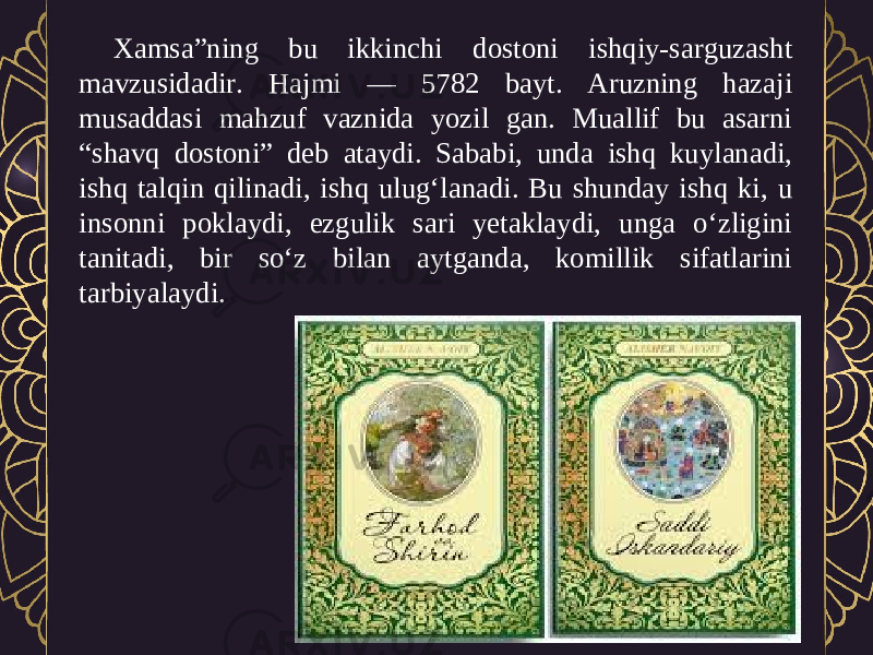 Xamsa”ning bu ikkinchi dostoni ishqiy-sarguzasht mavzusidadir. Hajmi — 5782 bayt. Aruzning hazaji musaddasi mahzuf vaznida yozil gan. Muallif bu asarni “shavq dostoni” deb ataydi. Sababi, unda ishq kuylanadi, ishq talqin qilinadi, ishq ulug‘lanadi. Bu shunday ishq ki, u insonni poklaydi, ezgulik sari yetaklaydi, unga o‘zligini tanitadi, bir so‘z bilan aytganda, komillik sifatlarini tarbiyalaydi. 