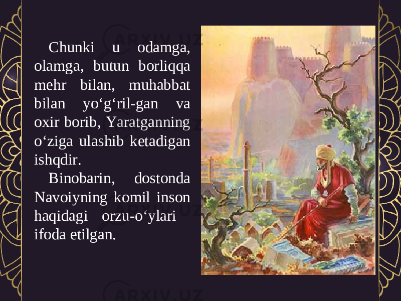 Chunki u odamga, olamga, butun borliqqa mehr bilan, muhabbat bilan yo‘g‘ril-gan va oxir borib, Yaratganning o‘ziga ulashib ketadigan ishqdir. Binobarin, dostonda Navoiyning komil inson haqidagi orzu-o‘ylari ifoda etilgan. 