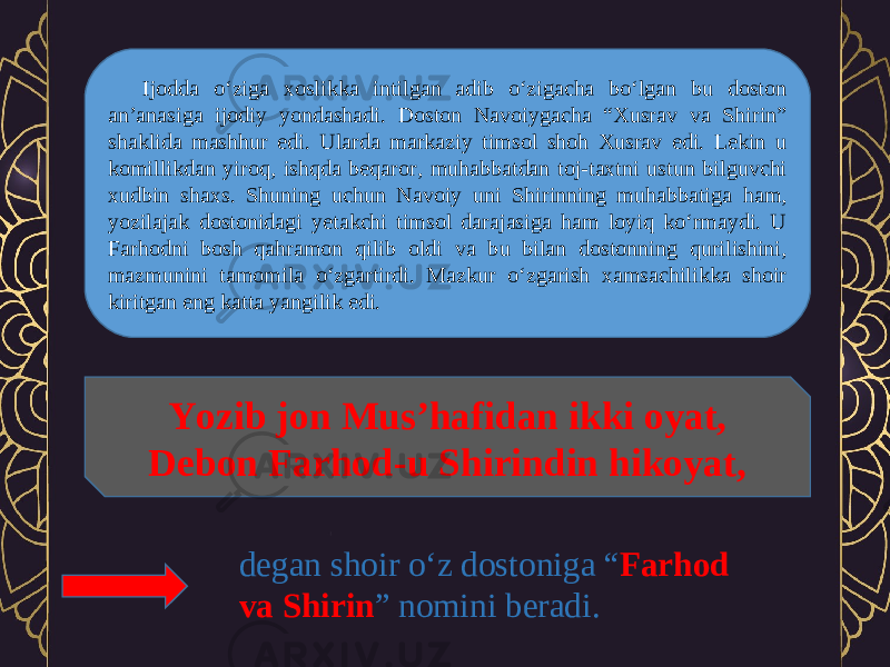 Ijodda o‘ziga xoslikka intilgan adib o‘zigacha bo‘lgan bu doston an’anasiga ijodiy yondashadi. Doston Navoiygacha “Xusrav va Shirin” shaklida mashhur edi. Ularda markaziy timsol shoh Xusrav edi. Lekin u komillikdan yiroq, ishqda beqaror, muhabbatdan toj-taxtni ustun bilguvchi xudbin shaxs. Shuning uchun Navoiy uni Shirinning muhabbatiga ham, yozilajak dostonidagi yetakchi timsol darajasiga ham loyiq ko‘rmaydi. U Farhodni bosh qahramon qilib oldi va bu bilan dostonning qurilishini, mazmunini tamomila o‘zgartirdi. Mazkur o‘zgarish xamsachilikka shoir kiritgan eng katta yangilik edi. Yozib jon Mus’hafidan ikki oyat, Debon Farhod-u Shirindin hikoyat, degan shoir o‘z dostoniga “ Farhod va Shirin ” nomini beradi. 