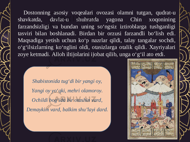 Dostonning asosiy voqealari ovozasi olamni tutgan, qudrat-u shavkatda, davlat-u shuhratda yagona Chin xoqonining farzandsizligi va bundan uning so‘ngsiz iztiroblarga tushganligi tasviri bilan boshlanadi. Birdan bir orzusi farzandli bo‘lish edi. Maqsadiga yetish uchun ko‘p nazrlar qildi, talay tangalar sochdi, o‘g‘ilsizlarning ko‘nglini oldi, otasizlarga otalik qildi. Xayriyalari zoye ketmadi. Alloh iltijolarini ijobat qilib, unga o‘g‘il ato etdi. Shabistonida tug‘di bir yangi oy, Yangi oy yo‘qki, mehri olamoroy. Ochildi bog‘ida bir otashin vard, Demaykim vard, balkim shu’layi dard. 