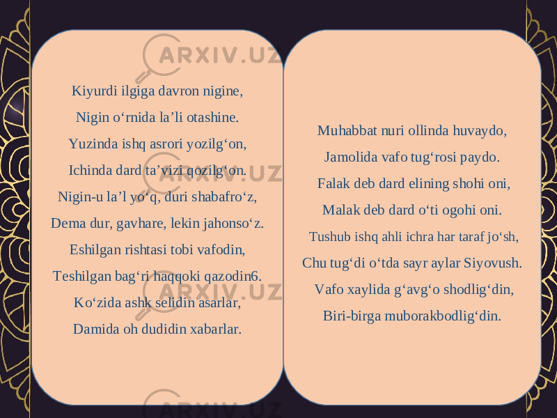 Kiyurdi ilgiga davron nigine, Nigin o‘rnida la’li otashine. Yuzinda ishq asrori yozilg‘on, Ichinda dard ta’vizi qozilg‘on. Nigin-u la’l yo‘q, duri shabafro‘z, Dema dur, gavhare, lekin jahonso‘z. Eshilgan rishtasi tobi vafodin, Teshilgan bag‘ri haqqoki qazodin6. Ko‘zida ashk selidin asarlar, Damida oh dudidin xabarlar. Muhabbat nuri ollinda huvaydo, Jamolida vafo tug‘rosi paydo.   Falak deb dard elining shohi oni, Malak deb dard o‘ti ogohi oni.   Tushub ishq ahli ichra har taraf jo‘sh, Chu tug‘di o‘tda sayr aylar Siyovush.   Vafo xaylida g‘avg‘o shodlig‘din, Biri-birga muborakbodlig‘din. 