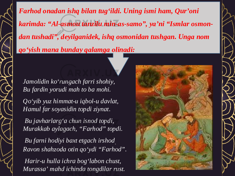 Farhod onadan ishq bilan tug‘ildi. Uning ismi ham, Qur’oni karimda: “Al-asmou tanzilu min-as-samo”, ya’ni “Ismlar osmon- dan tushadi”, deyilganidek, ishq osmonidan tushgan. Unga nom qo‘yish mana bunday qalamga olinadi: Jamolidin ko‘rungach farri shohiy, Bu fardin yorudi mah to ba mohi. Qo‘yib yuz himmat-u iqbol-u davlat, Hamul far soyasidin topdi ziynat.   Bu javharlarg‘a chun isnod topdi, Murakkab aylagach, “Farhod” topdi.   Bu farni hodiyi baxt etgach irshod , Ravon shahzoda otin qo‘ydi “Farhod”.   Harir-u hulla ichra bog‘labon chust, Murassa’ mahd ichinda tongdilar rust. 