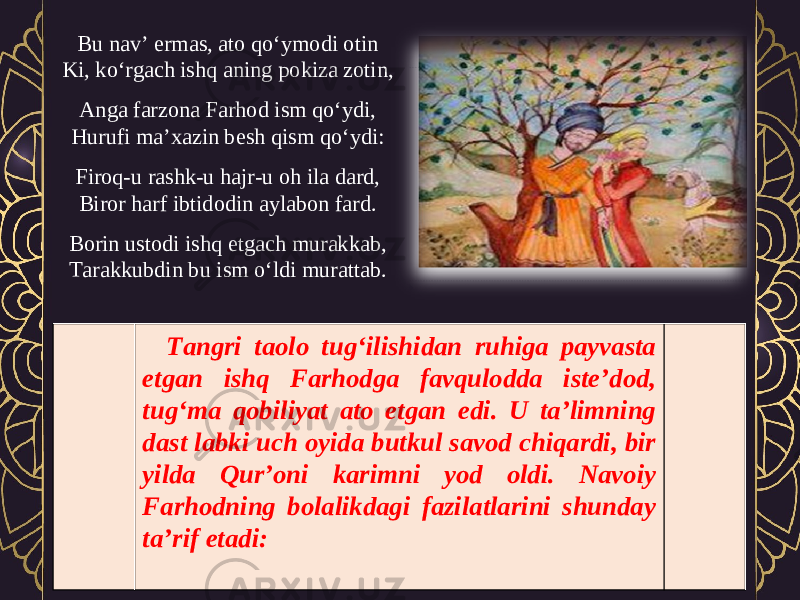 Bu nav’ ermas, ato qo‘ymodi otin Ki, ko‘rgach ishq aning pokiza zotin, Anga farzona Farhod ism qo‘ydi, Hurufi ma’xazin besh qism qo‘ydi: Firoq-u rashk-u hajr-u oh ila dard, Biror harf ibtidodin aylabon fard. Borin ustodi ishq etgach murakkab, Tarakkubdin bu ism o‘ldi murattab. Tangri taolo tug‘ilishidan ruhiga payvasta etgan ishq Farhodga favqulodda iste’dod, tug‘ma qobiliyat ato etgan edi. U ta’limning dast labki uch oyida butkul savod chiqardi, bir yilda Qur’oni karimni yod oldi. Navoiy Farhodning bolalikdagi fazilatlarini shunday ta’rif etadi: 