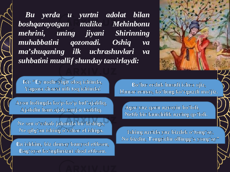 Bu yerda u yurtni adolat bilan boshqarayotgan malika Mehinbonu mehrini, uning jiyani Shirinning muhabbatini qozonadi. Oshiq va ma’shuqaning ilk uchrashuvlari va suhbatini muallif shunday tasvirlaydi: Ki: “Ey nodir yigit ofoq ichinda, Yagona charxi nili toq ichinda! Ayon holingda ko‘p-ko‘p bul’ajabliq, Ajabdin ham ajab ranj-u taabliq. Ne sen o‘xshab jahonda bir kishiga, Ne qilg‘an ishing o‘xshar el ishiga. Bu ishkim, biz demay bunyod etibsen, Bag‘oyat ko‘nglimizni shod etibsen. Bo‘lur erduk husuli ichra ojiz, Hunar ermas, ko‘lung ko‘rguzdi mo‘jiz. Agar yuz qarn uzroyin bo‘loli, Netib bir kunchilik uzring qo‘loli. Ishing uzrida yuz bizdek o‘tong‘ay, Ne bizdin, Tengridin ollingg‘a yong‘ay” 