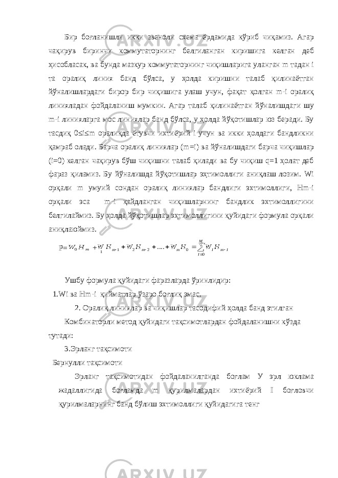 Бир боғланишли икки звеноли схема ёрдамида кўриб чиқамиз. Агар чақирув биринчи коммутаторнинг белгиланган киришига келган деб ҳисобласак, ва бунда мазкур коммутаторнинг чиқишларига уланган m тадан i та оралиқ линия банд бўлса, у ҳолда киришни талаб қилинаётган йўналишлардаги бирор бир чиқишига улаш учун, фақат қолган m-i оралиқ линияладан фойдаланиш мумкин. Агар талаб қилинаётган йўналишдаги шу m-i линияларга мос линиялар банд бўлса, у ҳолда йўқотишлар юз беради. Бу тасдиқ 0≤i≤m оралиқда ётувчи ихтиёрий i учун ва икки ҳолдаги бандликни қамраб олади. Барча оралиқ линиялар (m=i) ва йўналишдаги барча чиқишлар (i=0) келган чақирув бўш чиқишни талаб қилади ва бу чиқиш q=1 ҳолат деб фараз қиламиз. Бу йўналишда йўқотишлар эҳтимоллиги аниқлаш лозим. Wi орқали m умуий сондан оралиқ линиялар бандлиги эхтимоллиги, Hm-i орқали эса m-i қайдланган чиқишларнинг бандлик эхтимоллигини белгилаймиз. Бу ҳолда йўқотишлар эҳтимоллигини қуйидаги формула орқали аниқла ю ймиз. P=m H W 0 +         M I I m I m m m H W H W H W H W 0 0 2 2 1 1 .... Ушбу формула қуйидаги фаразларда ўринлидир: 1.Wi ва Hm-i қийматлар ўзаро боғлиқ эмас. 2. Оралиқ линиялар ва чиқишлар тасодифий ҳолда банд этилган Комбинаторли метод қуйидаги тақсимотлардан фойдаланишни кўзда тутади: 3. Эрланг тақсимоти Бернулли тақсимоти Эрланг тақсимотидан фойдаланилганда боғлам У эрл юклама жадаллигида боғламда m қурилмалардан ихтиёрий I боғловчи қурилмаларнинг банд бўлиш эхтимоллиги қуйидагига тенг 