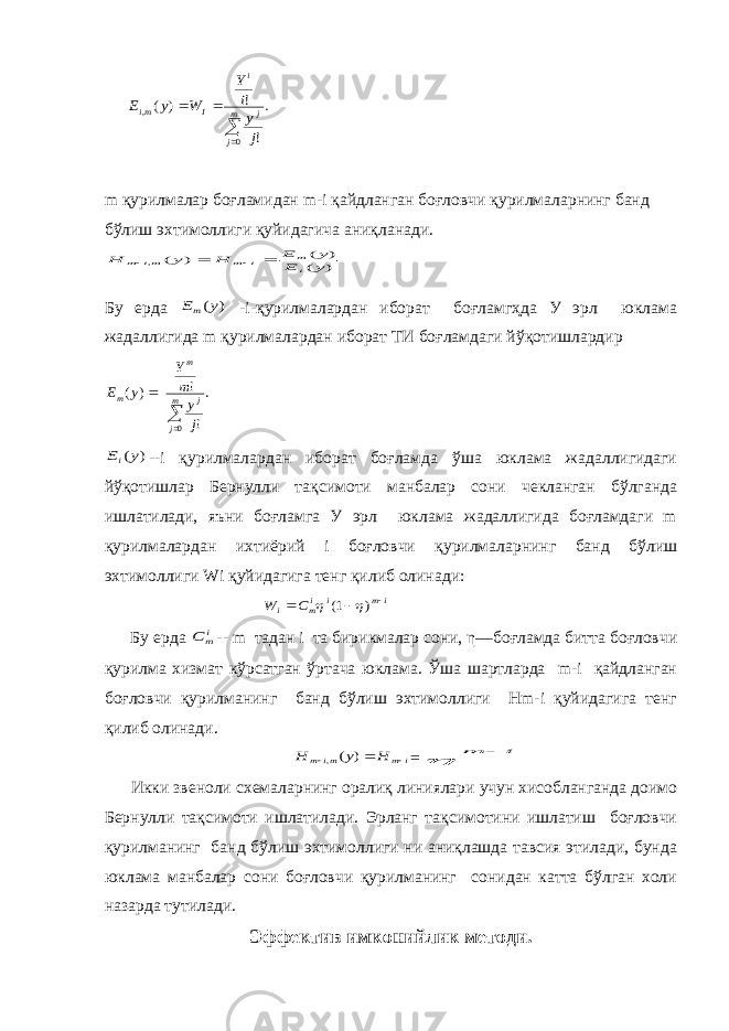 . ! ! ) ( 0 ,    m j j i I mi j y i Y W y E m қурилмалар боғламидан m-i қайдланган боғловчи қурилмаларнинг банд бўлиш эхтимоллиги қуйидагича аниқланади. ) ( ) ( ) ( , y E y E H y H i m i m mi m     Бу ерда ) (y Em -i-қурилмалардан иборат боғламгҳда У эрл юклама жадаллигида m қурилмалардан иборат ТИ боғламдаги йўқотишлардир . ! ! ) ( 0  m j j m m j y m Y y E ) (y Ei --i қурилмалардан иборат боғламда ўша юклама жадаллигидаги йўқотишлар Бернулли тақсимоти манбалар сони чекланган бўлганда ишлатилади, яъни боғламга У эрл юклама жадаллигида боғламдаги m қурилмалардан ихтиёрий i боғловчи қурилмаларнинг банд бўлиш эхтимоллиги Wi қуйидагига тенг қилиб олинади: im i im i C W    ) 1(   Бу ерда im C -- m тадан i та бирикмалар сони, η—боғламда битта боғловчи қурилма хизмат кўрсатган ўртача юклама. Ўша шартларда m-i қайдланган боғловчи қурилманинг банд бўлиш эхтимоллиги Hm-i қуйидагига тенг қилиб олинади. i m mi m H y H   ) (, = i m   Икки звеноли схемаларнинг оралиқ линиялари учун хисобланганда доимо Бернулли тақсимоти ишлатилади. Эрланг тақсимотини ишлатиш боғловчи қурилманинг банд бўлиш эхтимоллиги ни аниқлашда тавсия этилади, бунда юклама манбалар сони боғловчи қурилманинг сонидан катта бўлган холи назарда тутилади. Эффектив имконийлик методи. 