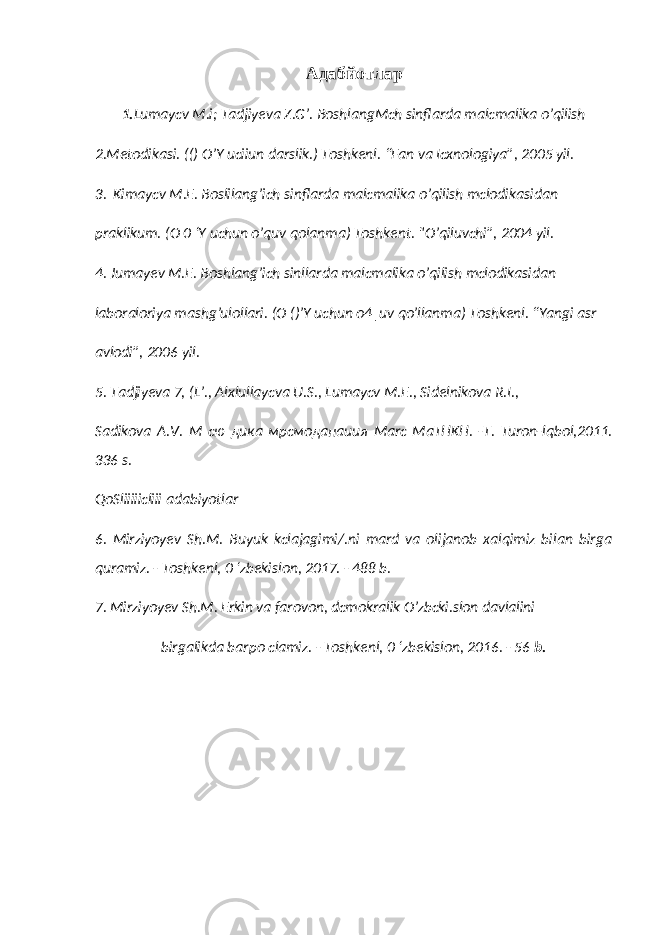 Адабйотлар 1. Lumaycv M.i; Tadjiyeva Z.G’. BoshlangMch sinflarda malcmalika o’qilish 2.Metodikasi. (() O’Y uciiun darslik.) Toshkenl. “Fan va Icxnologiya”, 2005 yil. 3. Kimaycv M.E. Boslilang’ich sinflarda malcmalika o’qilish mclodikasidan praklikum. (O 0 ‘Y uchun o’quv qolanma) Toshkent. &#34;O’qiluvchi”, 2004 yil. 4. Jumayev M.E. Boshlang’ich sinllarda malcmalika o’qilish mclodikasidan laboraloriya mashg’ulollari. (O ()’Y uchun o4|uv qo’llanma) Toshkenl. “Yangi asr avlodi”, 2006 yil. 5. Tadjiyeva 7, (L’., Alxlullaycva U.S., Lumaycv M.E., Sidelnikova R.I., Sadikova A.V. М сю дика мрсмоданаиия Marc MaTHKH. -T. Turon-lqbol,2011. 336 s. QoSliiiiicliii adabiyotlar 6. Mirziyoyev Sh.M. Buyuk kclajagimi/.ni mard va olijanob xalqimiz bilan birga quramiz. - Toshkenl, 0 ‘zbekislon, 2017. - 488 b. 7. Mirziyoyev Sh.M. Erkin va farovon, dcmokralik O’zbcki.slon davlalini birgalikda barpo clamiz. - Toshkenl, 0 ‘zbekislon, 2016. - 56 b. 