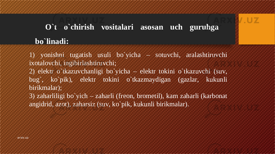 O`t o`chirish vositalari asosan uch guruhga bo`linadi: 1) yonishni tugatish usuli bo`yicha – sotuvchi, aralashtiruvchi ixotalovchi, ingibirlashtiruvchi; 2) el е ktr o`tkazuvchanligi bo`yicha – el е ktr tokini o`tkazuvchi (suv, bug`, ko`pik), el е ktr tokini o`tkazmaydigan (gazlar, kukunli birikmalar); 3) zaharliligi bo`yich – zaharli (fr е on, brom е til), kam zaharli (karbonat angidrid, azot), zaharsiz (suv, ko`pik, kukunli birikmalar). arxiv.uz 