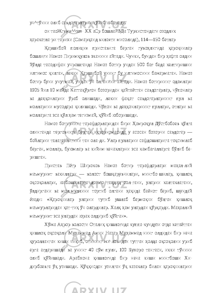 уч^тўнни олиб савдогарларни қўйиб юборади. ои таоЖгямя^^ ат- ХХ аСр бошлаРВДа Туркистондаги озодлик ҳаракатла- ри тарихи (Самарқанд вилояти мисолида), 114—150-бетлар Қаршибой полиция приставига берган гувоҳлигида қароқчилар бошлиғи Намоз Пиримқулов эканини айтади. Чунки, бундан бир ҳафта олдин йўлда тасодифан учрашганда Намоз ботир ундан 500 боғ беда келтиришни илтимос қилган, лекин Қар шибой унинг бу илтимосини бажармаган. Намоз ботир буни унутмай, ундан ўч олганини айтади. Намоз ботирнинг одамлари 1905 йил 10 майда Каттақўрғон бозоридан қайтаётган савдогарлар, чўпонлар ва деҳқонларни ўраб олишади, лекин фақат савдогарларнинг пул ва молларини мусодара қилишади. Чўпон ва деҳқонларнинг пуллари, отлари ва молларига эса қўл ҳам тегизмай, қўйиб юборишади. Намоз ботирнинг тарафдорларидан бири Ҳамроқул Дўстбобоев қўлга олинганда терговчига берган иқрорномасида у асосан бозорчи савдогар — бойларни талаганлигини тан ола-ди. Улар пулларни сафдошларига тақсимлаб берган, моллар, буюмлар ва кийим-кечакларни эса камбағалларга бўлиб бе- ришган. Пристав Пётр Широков Намоз ботир тарафдорлари маҳал-лий маъмурият вакиллари — волост бошқарувчилари, мингбо-шилар, қишлоқ оқсоқоллари, юзбошиларга доимо таҳдид сол-гани, уларни калтаклагани, ўлдиргани ва мол-мулкини тортиб олгани ҳақида баёнот бериб, шундай ёзади: «Қароқчилар улар ни тутиб ушлаб бермоқчи бўлган қишлоқ маъмурларидан қат-тиқ ўч олардилар. Халқ ҳам улардан қўрқарди. Маҳаллий маъ мурият эса улардан юрак олдириб қўйган». Хўжа Аҳрор волости Оталиқ қишлоғида куппа-кундузи отда кетаётган қишлоқ оқсоқоли Муҳаммад Амин Назар Муҳаммад-нинг олдидан бир неча қуролланган киши чиқиб, отининг жи-ловидан тутган ҳолда оқсоқолни уриб ерга ағдаришади ва унинг 40 сўм пули, 100 Бухоро тангаси, икки тўнини олиб қўйишади. Арабхона қишлоғида бир неча киши мингбоши Хи- дирбоевга ўқ узишади. Қўққисдан узилган ўқ казаклар билан қароқчиларни 