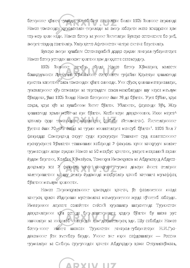 ботирнинг қўлига тушади. Китоб беги соқчилари билан 1905 йилнинг апрелида Намоз томонидан қуролсизлан- тирилади ва амир юборган жазо эскадрони ҳам тор-мор қили- нади. Намоз ботир ва унинг йигитлари Бухоро остонасига бо- риб, амирга таҳдид солганлар. Улар ҳатто Афғонистон чегара- сигача борганлар. Бухоро амири қушбеги Остонақулбий додҳо орқали гене рал-губернаторга Намоз ботир устидан шикоят қилгани ҳам диққатга сазовордир. 1905 йилнинг октябрь ойида Намоз ботир Хўжаариқ волос ти бошқарувчиси Лутфулла Хўжаевнинг сотқинлиги туфайли Қоратери қишлоғида пристав капитан Голов томонидан қўлга олинади. Уни сўроқ қилиш материаллари, гувохларнинг кўр- сатмалари ва терговдаги савол-жавоблардан шу нарса маълум бўладики, ўша 1905 йилда Намоз ботирнинг ёши 28 да бўлган. Урта бўйли, қора соқол, қора кўз ва хушбичим йигит бўлган. Уйланган, фарзанди йўқ. Жар қишлоғида ҳовли-жойи ва ери бўлган. Касби-кори деҳқончилик. Икки марта^ қозилар суди томонидан жазоланган (сабаби айтилмаган). Йигитларининг ўртача ёши 20—25 ёшда ва турли миллатларга мансуб бўлган 1 . 1906 йил 7 феврадда Самарқанд округ суди прокурори Тошкент суд палатасининг прокурорига йўллаган ташвишли хабарида 2 февраль куни кечқурун вилоят турмасидан лаҳм орқали Намоз ва 50 маҳбус қочгани, уларга маҳаллий аҳоли ёрдам бергани, Холбек Хўжаёров, Тожиқул Имомқулов ва Абдувоҳид Абдусо- диқовлар эса 2 февраль куни кечқурун турма девори ёнига отларни келтиришгани ва шу отлар ёрдамида маҳбуслар қочиб кетишга муваффақ бўлгани маълум қилинган. Намоз Пиримқуловнинг қамоқдан қочгач, ўз фаолиятини янада кенгроқ қулоч ёйдириши мустамлака маъмуриятини жуда чўчитиб юборди. Империяни ларзага солаётган сиёсий курашлар шароитида Туркистон деҳқонларини қўл остида бир-лаштиришга қодир бўлган бу шахе рус ишчилари ва инқилоб-чиларидан ҳам даҳшатлироқ эди. Шу сабабдан Намоз ботир-нинг ишига шахсан Туркистон генерал-губернатори Н.И.Гро- дековнинг ўзи эътибор берди. Унинг энг яқин сафдошлари — Россия турмалари ва Сибирь сургунидан қочган Абдуқодир ҳожи Отауллахўжаев, 