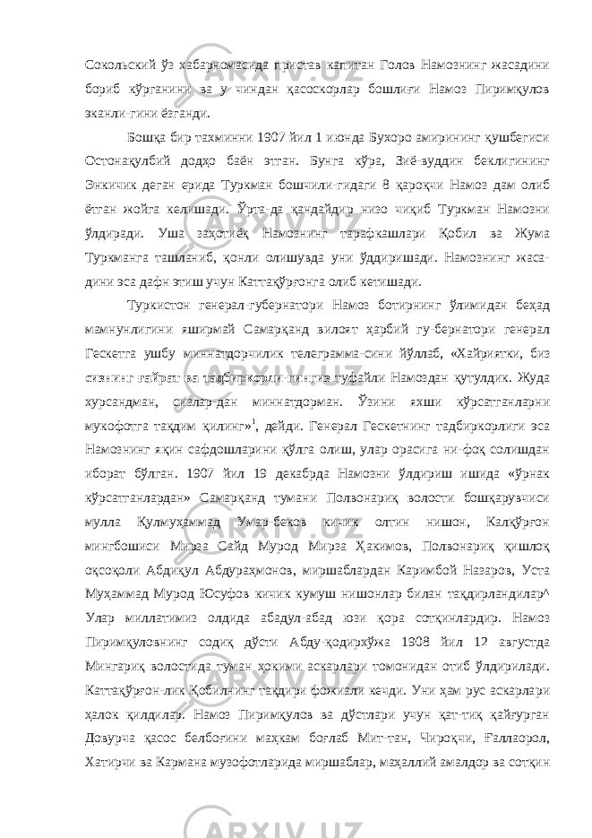 Сокольский ўз хабарномасида пристав капитан Голов Намознинг жасадини бориб кўрганини ва у чиндан қасоскорлар бошлиғи Намоз Пиримқулов эканли-гини ёзганди. Бошқа бир тахминни 1907 йил 1 июнда Бухоро амирининг қушбегиси Остонақулбий додҳо баён этган. Бунга кўра, Зиё-вуддин беклигининг Энкичик деган ерида Туркман бошчили-гидаги 8 қароқчи Намоз дам олиб ётган жойга келишади. Ўрта-да қандайдир низо чиқиб Туркман Намозни ўлдиради. Уша заҳотиёқ Намознинг тарафкашлари Қобил ва Жума Туркманга ташланиб, қонли олишувда уни ўддиришади. Намознинг жаса- дини эса дафн этиш учун Каттақўрғонга олиб кетишади. Туркистон генерал-губернатори Намоз ботирнинг ўлимидан беҳад мамнунлигини яширмай Самарқанд вилоят ҳарбий гу-бернатори генерал Гескетга ушбу миннатдорчилик телеграмма- сини йўллаб, «Хайриятки, биз сизнинг ғайрат ва тадбиркорли- гингиз туфайли Намоздан қутулдик. Жуда хурсандман, сизлар-дан миннатдорман. Ўзини яхши кўрсатганларни мукофотга тақдим қилинг» 1 , дейди. Генерал Гескетнинг тадбиркорлиги эса Намознинг яқин сафдошларини қўлга олиш, улар орасига ни-фоқ солишдан иборат бўлган. 1907 йил 19 декабрда Намозни ўлдириш ишида «ўрнак кўрсатганлардан» Самарқанд тумани Полвонариқ волости бошқарувчиси мулла Қулмуҳаммад Умар-беков кичик олтин нишон, Калқўрғон мингбошиси Мирза Сайд Мурод Мирза Ҳакимов, Полвонариқ қишлоқ оқсоқоли Абдиқул Абдураҳмонов, миршаблардан Каримбой Назаров, Уста Муҳаммад Мурод Юсуфов кичик кумуш нишонлар билан тақдирландилар^ Улар миллатимиз олдида абадул-абад юзи қора сотқинлардир. Намоз Пиримқуловнинг содиқ дўсти Абду-қодирхўжа 1908 йил 12 августда Мингариқ волостида туман ҳокими аскарлари томонидан отиб ўлдирилади. Каттақўрғон-лик Қобилнинг тақдири фожиали кечди. Уни ҳам рус аскарла ри ҳалок қилдилар. Намоз Пиримқулов ва дўстлари учун қат-тиқ қайғурган Довурча қасос белбоғини маҳкам боғлаб Мит-тан, Чироқчи, Ғаллаорол, Хатирчи ва Кармана музофотларида миршаблар, маҳаллий амалдор ва сотқин 