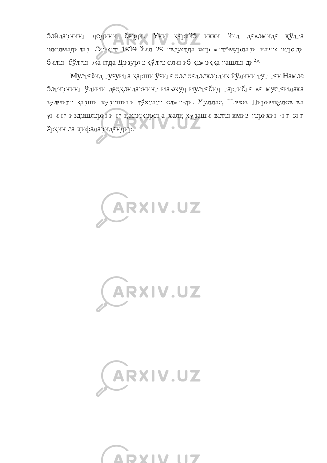 бойларнинг додини берди. Уни қарийб икки йил давомида қўлга ололмадилар. Фа-қат 1909 йил 29 августда чор мат^мурлари казак отряди билан бўлган жангда Довурча қўлга олиниб қамоққа ташланди 2 ^ Мустабид тузумга қарши ўзига хос халоскорлик йўлини тут-ган Намоз ботирнинг ўлими деҳқонларнинг мавжуд мустабид тартибга ва мустамлака зулмига қарши курашини тўхтата олма-ди. Хуллас, Намоз Пиримқулов ва унинг издошларининг қасоскорона халқ кураши ватанимиз тарихининг энг ёрқин са-ҳифаларидандир. 