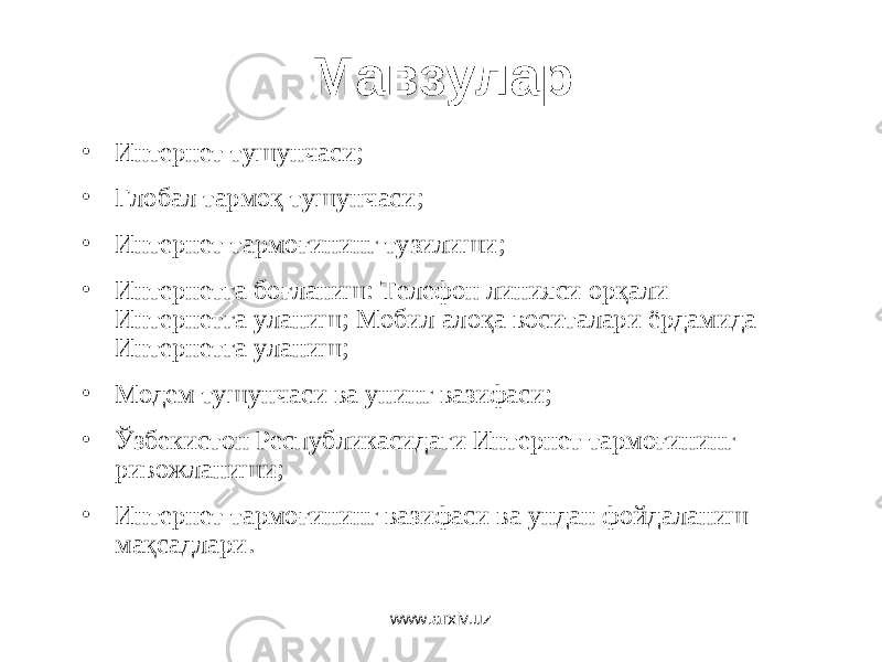 Мавзулар • Интернет тушунчаси ; • Глобал тармоқ тушунчаси ; • Интернет тармоғининг тузилиши ; • Интернетга боғланиш: Телефон линияси орқали Интернетга уланиш ; Мобил алоқа воситалари ёрдамида Интернетга уланиш ; • Модем тушунчаси ва унинг вазифаси ; • Ўзбекистон Республикасидаги Интернет тармоғининг ривожланиши ; • Интернет тармоғининг вазифаси ва ундан фойдаланиш мақсадлари . www.arxiv.uz 