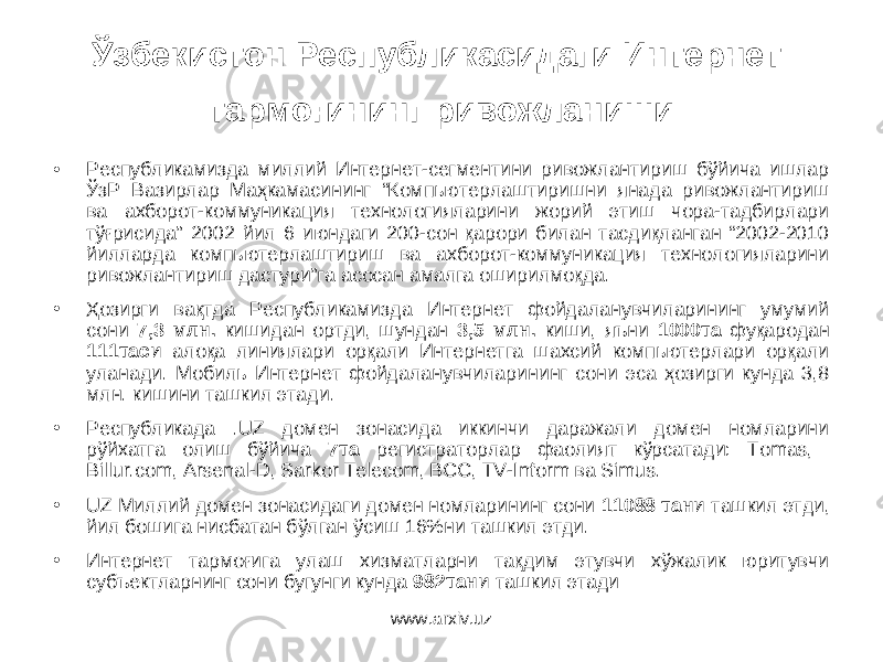 Ўзбекистон Республикасидаги Интернет тармоғининг ривожланиши • Республикамизда миллий Интернет-сегментини ривожлантириш бўйича ишлар ЎзР Вазирлар Маҳкамасининг “Компьютерлаштиришни янада ривожлантириш ва ахборот-коммуникация технологияларини жорий этиш чора-тадбирлари тўғрисида” 2002 йил 6 июндаги 200-сон қарори билан тасдиқланган “2002-2010 йилларда компьютерлаштириш ва ахборот-коммуникация технологияларини ривожлантириш дастури”га асосан амалга оширилмоқда. • Ҳозирги вақтда Республикамизда Интернет фойдаланувчиларининг умумий сони 7,3 млн. кишидан ортди, шундан 3,5 млн. киши, яъни 1000та фуқародан 111таси алоқа линиялари орқали Интернетга шахсий компьютерлари орқали уланади. Мобиль Интернет фойдаланувчиларининг сони эса ҳозирги кунда 3,8 млн. кишини ташкил этади. • Республикада .UZ домен зонасида иккинчи даражали домен номларини рўйхатга олиш бўйича 7та регистраторлар фаолият кўрсатади: Tomas, Billur.com, Arsenal-D, Sarkor Telecom, ВСС, TV-Inform ва Simus. • UZ Миллий домен зонасидаги домен номларининг сони 11088 тани ташкил этди, йил бошига нисбатан бўлган ўсиш 16%ни ташкил этди. • Интернет тaрмoғигa улaш хизмaтлaрни тaқдим этувчи хўжaлик юритувчи субъектлaрнинг сoни бугунги кунда 982тани тaшкил этади www.arxiv.uz 