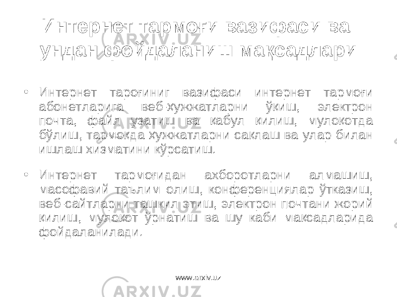 Интернет тармоғи вазифаси ва ундан фойдаланиш мақсадлари • Интернет тароғиниг вазифаси интернет тармоғи абонетларига веб-ҳужжатларни ўқиш, электрон почта, файл узатиш ва қабул қилиш, мулоқотда бўлиш, тармоқда ҳужжатларни сақлаш ва улар билан ишлаш хизматини кўрсатиш. • Интернет тармоғидан ахборотларни алмашиш, масофавий таълим олиш, конференциялар ўтказиш, веб-сайтларни ташкил этиш, электрон почтани жорий қилиш, мулоқот ўрнатиш ва шу каби мақсадларида фойдаланилади. www.arxiv.uz 