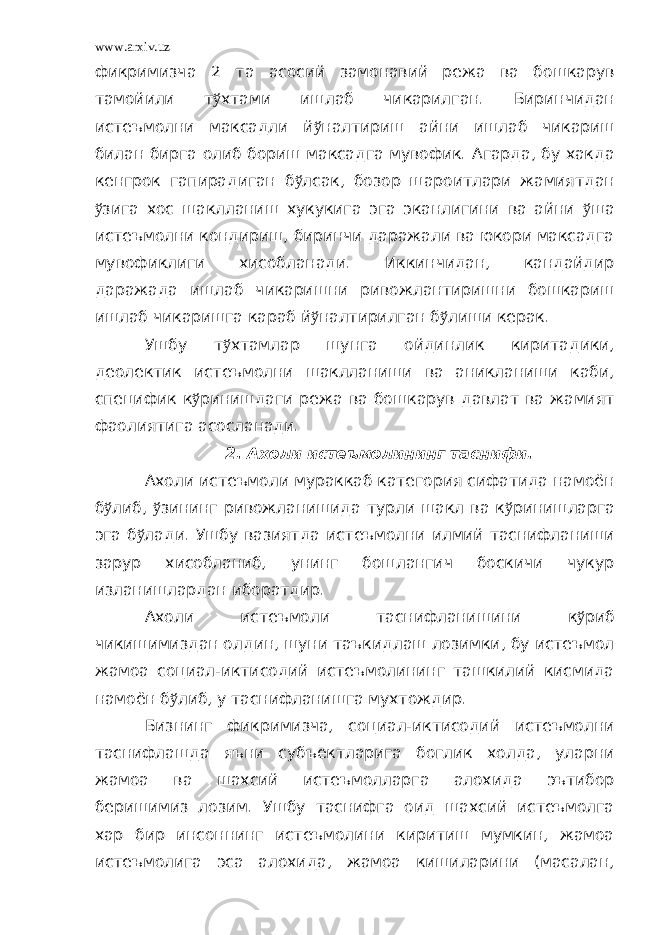 www.arxiv.uz фикримизча 2 та асосий замонавий режа ва бошкарув тамойили т ў хтами ишлаб чикарилган. Биринчидан истеъмолни максадли й ў налтириш айни ишлаб чикариш билан бирга олиб бориш максадга мувофик. Агарда, бу хакда кенгрок гапирадиган б ў лсак, бозор шароитлари жамиятдан ў зига хос шаклланиш хукукига эга эканлигини ва айни ў ша истеъмолни кондириш, биринчи даражали ва юкори максадга мувофиклиги хисобланади. Иккинчидан, кандайдир даражада ишлаб чикаришни ривожлантиришни бошкариш ишлаб чикаришга караб й ў налтирилган б ў лиши керак. Ушбу т ў хтамлар шунга ойдинлик киритадики, деолектик истеъмолни шаклланиши ва аникланиши каби, специфик к ў ринишдаги режа ва бошкарув давлат ва жамият фаолиятига асосланади. 2. Ахоли истеъмолининг таснифи. Ахоли истеъмоли мураккаб категория сифатида намоён б ў либ, ў зининг ривожланишида турли шакл ва к ў ринишларга эга б ў лади. Ушбу вазиятда истеъмолни илмий таснифланиши зарур хисобланиб, унинг бошлангич боскичи чукур изланишлардан иборатдир. Ахоли истеъмоли таснифланишини к ў риб чикишимиздан олдин, шуни таъкидлаш лозимки, бу истеъмол жамоа социал-иктисодий истеъмолининг ташкилий кисмида намоён б ў либ, у таснифланишга мухтождир. Бизнинг фикримизча, социал-иктисодий истеъмолни таснифлашда яъни субъектларига боглик холда, уларни жамоа ва шахсий истеъмолларга алохида эътибор беришимиз лозим. Ушбу таснифга оид шахсий истеъмолга хар бир инсоннинг истеъмолини киритиш мумкин, жамоа истеъмолига эса алохида, жамоа кишиларини (масалан, 