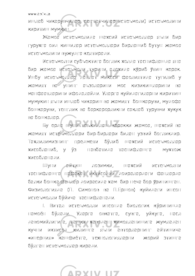 www.arxiv.uz ишлаб чикарувчилар, санъатчилар истеъмоли) истеъмолини киритиш мумкин. Жамоа истеъмолида шахсий истеъмоллар яъни бир гурухга оид кишилар истеъмоллари бирлашиб бутун жамоа истеъмолини вужудга келтиради. Истеъмолни субъектига боглик холда таснифлашда яна бир жамоа истеъмоли турини алохида к ў риб ў тиш керак. Ушбу истеъмоллар давлат микёси фаолиятида тугилиб у жамият ва унинг аъзоларини мос кизикишларини ва манфаатларини ифодалайди. Уларга куйидагиларни киритиш мумукин яъни ишлаб чикариш ва жамият бошкаруви, мудофа бошкаруви, тенглик ва баркарорликни саклаб турувчи хукук ва бошкалар. Бу ерда шуни таъкидлаш керакки жамоа, шахсий ва жамият истеъмоллари бир-бирлари билан узвий богликдир. Тахлилимизнинг предмети бўлиб шахсий истеъмоллар хисобланиб, у ўз навбатида таснифлашга мухтож хисобланади. Шуни айтиш лозимки, шахсий истеъмолни таснифлашга нафакат иктисодий доиралардаги фанларда балки бошка фанлар доирасида хам бир неча бор ў ринишган. Физиологияда (П. Симонов ва П.Ершов) куйидаги инсон истеъмолли бўйича таснифланади. I . Витал ист еъмолли инсонда б иологик кўринишда намоён бўлади. Уларга овкатга, сувга, уйкуга, насл давомийлигига, ташки хаводан химояланишига жумладан кучни иктисод килишга яъни авторларнинг айтишича «инерция» кашфиётга, технологияларни жорий этишга бўлган истеъмоллар киради. 