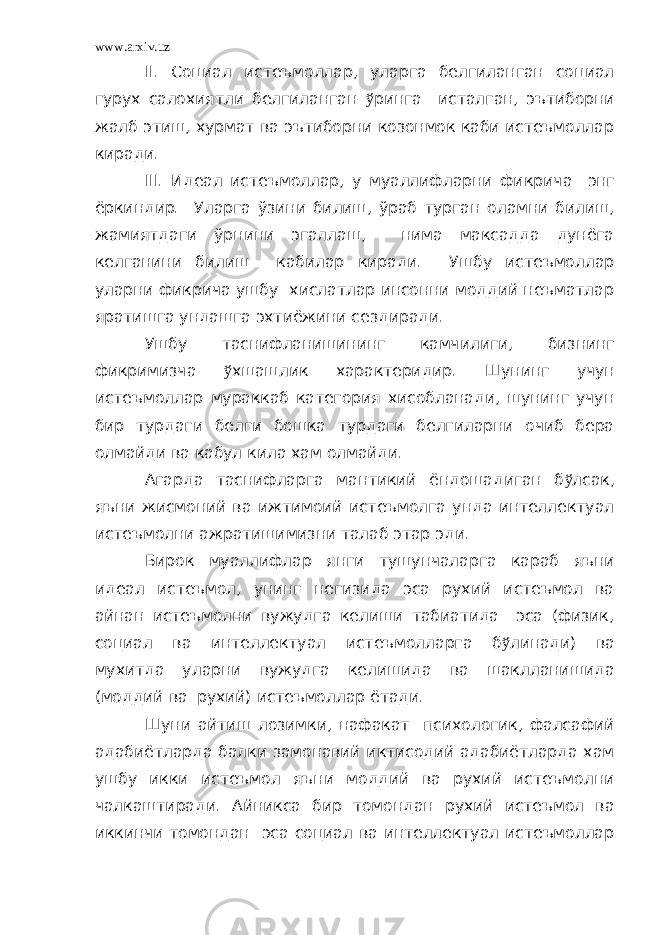 www.arxiv.uz II. Социал истеъмоллар, уларга белгиланган социал гурух салохиятли белгиланган ў ринга исталган, эътиборни жалб этиш, хурмат ва эътиборни козонмок каби истеъмоллар киради. III . Идеал ист еъмол л ар , у муаллифларни фикри ч а энг ёрк ин дир. Уларга ўзини билиш, ўраб турган оламни билиш, жамиятдаги ўрнини эгаллаш, нима максадда дунёга келганини билиш кабилар киради. Ушбу истеъмоллар уларни фикрича ушбу хислатлар инсонни моддий неъматлар яратишга ундашга эхтиёжини сездиради. Ушбу таснифланишининг камчилиги, бизнинг фикримизча ў хшашлик характеридир. Шунинг учун истеъмоллар мураккаб категория хисобланади, шунинг учун бир турдаги белги бошка турдаги белгиларни очиб бера олмайди ва кабул кила хам олмайди. Агарда таснифларга мантикий ёндошадиган б ў лсак, яъни жисмоний ва ижтимоий истеъмолга унда интеллектуал истеъмолни ажратишимизни талаб этар эди. Бирок муаллифлар янги тушунчаларга караб яъни идеал истеъмол, унинг негизида эса рухий истеъмол ва айнан истеъмолни вужудга келиши табиатида эса (физик, социал ва интеллектуал истеъмолларга б ў линади) ва мухитда уларни вужудга келишида ва шаклланишида (моддий ва рухий) истеъмоллар ётади. Шуни айтиш лозимки, нафакат психологик, фалсафий адабиётларда балки замонавий иктисодий адабиётларда хам ушбу икки истеъмол яъни моддий ва рухий истеъмолни чалкаштиради. Айникса бир томондан рухий истеъмол ва иккинчи томондан эса социал ва интеллектуал истеъмоллар 