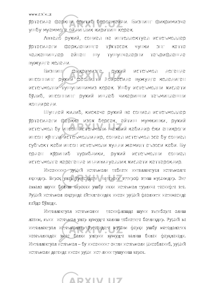 www.arxiv.uz ў ртасида фаркни ёритиб беролмайди. Бизнинг фикримизча ушбу муаммога ойдинлик киритиш керак. Аввало рухий, социал ва интеллектуал истеъмоллар ў ртасидаги фаркланишга т ў хтасак чунки энг катта чалкашишлар айнан шу тушунчаларни таърифлашда вужудга келади. Бизнинг фикримизга, рухий истеъмол деганда инсоннинг рухий фаолияти доирасида вужудга келадиган истеъмолни тушунишимиз керак. Ушбу истеъмолни хислати б ў либ, инсоннинг рухий ишлаб чикаришни таъминлашни кондиради. Шундай килиб, кискача рухий ва социал истеъмоллар ў ртасидаги фаркка изох берсак, айтиш мумкинки, рухий истеъмол бу инсон истеъмоли шахсий кабидир ёки аникроги инсон к ў нгли истеъмоллидир, социал истеъмол эса бу социал субъект каби инсон истеъмоли худди жамият аъзоси каби. Бу ердан к ў риниб турибдики, рухий истеъмолни социал истеъмолга караганда индивидуаллик хислати каттарокдир. Инсоннинг ру µ ий истеъмоли табиати интеллектуал истеъмолга яқиндир. Бироқ улар ўртасидаги чегарани эттироф этиш му µ имдир. Энг аввало шуни билиш керакки ушбу икки истеъмол турлича таснифга эга. Ру µ ий истеъмол юқорида айтилганидек инсон ру µ ий фаолияти натижасида пайдо бўлади. Интеллектуал истеъмолни таснифлашда шуни эътиборга олиш лозим, яъни истеъмол улар вужудга келиш табиатига боғлиқдир. Ру µ ий ва интеллектуал истеъмоллар ўртасидаги му µ им фарқи ушбу методологик нозеъкликдан эмас балки уларни вужудга келиш билан фарқланади. Интеллектуал истеъмол – бу инсоннинг онгли истеъмоли µ исобланиб, ру µ ий истеъмоли деганда инсон ру µ и ист-лини тушуниш керак. 