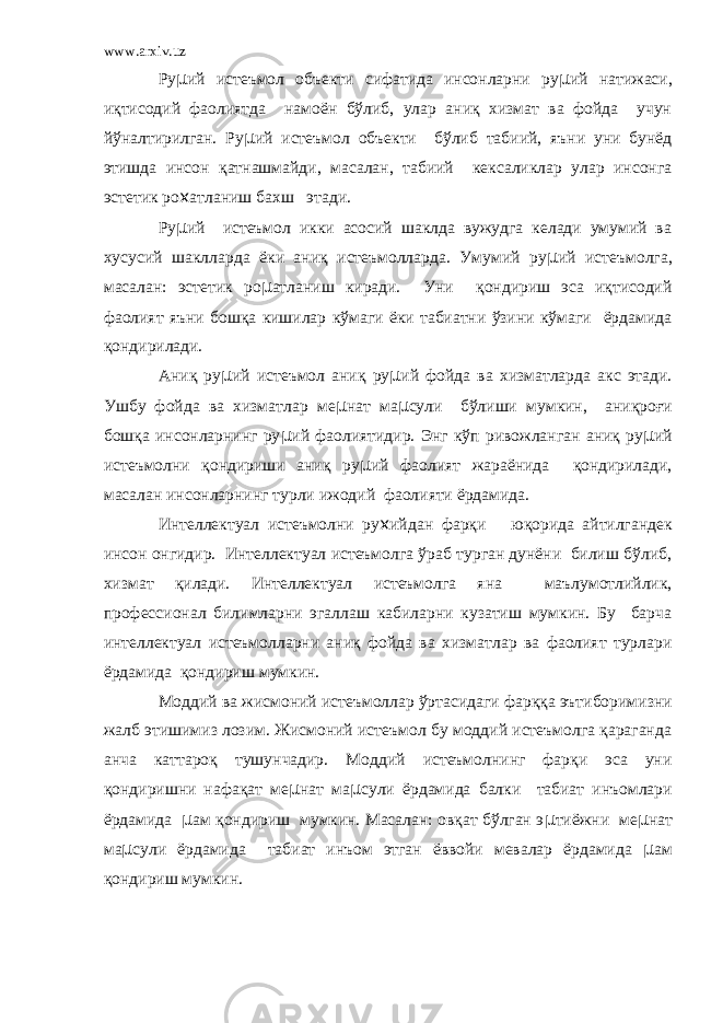 www.arxiv.uz Ру µ ий истеъмол объекти сифатида инсонларни ру µ ий натижаси, иқтисодий фаолиятда намоён бўлиб, улар аниқ хизмат ва фойда учун йўналтирилган. Ру µ ий истеъмол объекти бўлиб табиий, яъни уни бунёд этишда инсон қатнашмайди, масалан, табиий кексаликлар улар инсонга эстетик ро х атланиш бахш этади. Ру µ ий истеъмол икки асосий шаклда вужудга келади умумий ва хусусий шаклларда ёки аниқ истеъмолларда. Умумий ру µ ий истеъмолга, масалан: эстетик ро µ атланиш киради. Уни қондириш эса иқтисодий фаолият яъни бошқа кишилар кўмаги ёки табиатни ўзини кўмаги ёрдамида қондирилади. Аниқ ру µ ий истеъмол аниқ ру µ ий фойда ва хизматларда акс этади. Ушбу фойда ва хизматлар ме µ нат ма µ сули бўлиши мумкин, аниқроғи бошқа инсонларнинг ру µ ий фаолиятидир. Энг кўп ривожланган аниқ ру µ ий истеъмолни қондириши аниқ ру µ ий фаолият жараёнида қондирилади, масалан инсонларнинг турли ижодий фаолияти ёрдамида. Интеллектуал истеъмолни ру х ийдан фарқи юқорида айтилгандек инсон онгидир. Интеллектуал истеъмолга ўраб турган дунёни билиш бўлиб, хизмат қилади. Интеллектуал истеъмолга яна маълумотлийлик, профессионал билимларни эгаллаш кабиларни кузатиш мумкин. Бу барча интеллектуал истеъмолларни аниқ фойда ва хизматлар ва фаолият турлари ёрдамида қондириш мумкин. Моддий ва жисмоний истеъмоллар ўртасидаги фарққа эътиборимизни жалб этишимиз лозим. Жисмоний истеъмол бу моддий истеъмолга қараганда анча каттароқ тушунчадир. Моддий истеъмолнинг фарқи эса уни қондиришни нафақат ме µ нат ма µ сули ёрдамида балки табиат инъомлари ёрдамида µ ам қондириш мумкин. Масалан: овқат бўлган э µ тиёжни ме µ нат ма µ сули ёрдамида табиат инъом этган ёввойи мевалар ёрдамида µ ам қондириш мумкин. 