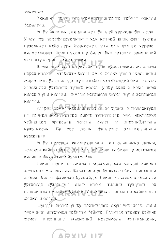 www.arxiv.uz Иккинчи гояда эса хаммаси инсонга табиат оркали берилади. Ушбу иккинчи гоя якиндан бошлаб таркала бошлаган. Ушбу гоя тарафдорларининг хеч кандай аник фан нуктаи назаридан исботлари булмасдан, уни синдиришга харакат килмокдалар. Лекин улар шу билан бир каторда замонавий фан ютукларига зид келмокда. Замонавий фан ютуклари шуни к ў рсатмокдаки, хамма нарса инсонга «табиат» билан эмас, балки уни шаклланиши жараёнида ў рганилади. Бунга исбот килиб оддий бир чакалок хайвонлар ў ртасига тушиб колса, ушбу бола хайвон нима килса шуни килади, нимани истеъмол килса шуни истеъмол килади. Агарда хамма кобилиятлар яъни рухий, интеллектуал ва социал кобилиятлар бирга тугилганда эди, чакалокхк хайвонлар ў ртасида ў сгани билан у инсонийлигини йукотмасди. Бу эса гояни фанларга зиддиятлигини к ў рсатади. Ушбу нарсани хакикатлигини тан олишимиз лозим, чакалок хайвонлар орасига тушиб колиши билан у истеъмол килиш кобилиятини йукотмайди. Лекин шуни таъкидлаш керакки, хар кандай хайвон хам истеъмол килади. Факатгина ушбу хислат билан инсонни хайвон билан фарклаб б ў лмайди. Лекин чакалок хайвонлар ў ртасида с ў злашиш, яъни инсон тилини тушуниш ва гапиришдан махрум б ў лади. Ушбу хислат инсонни хайвондан фарклай олади. Шундай килиб ушбу тортишувга якун чикарсак, яъни одамнинг истеъмол табиати б ў йича. Генитек табиат б ў йича факат инсоннинг жисмоний истеъмоли кондирилади, 