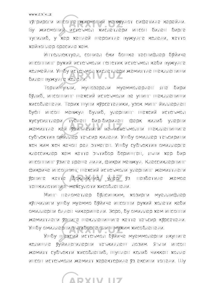 www.arxiv.uz т ў грироги инсонга жисмоний мавжудот сифатида карайди. Бу жисмоний истеъмол хислатлари инсон билан бирга тугилиб, у хар хандай шароитда вужудга келади, хатто хайвонлар орасида хам. Интеллектуал, социал ёки бошка таснифлар б ў йича инсоннинг рухий истеъмоли генетик истеъмол каби вужудга келмайди. Ушбу истеъмол хислатлари жамиятда шаклланиши билан вужудга келади. Тортишувли, мунозарали муаммолардан яна бири б ў либ, инсоннинг шахсий истеъмоли ва унинг шаклланиши хисобланади. Тарих шуни к ў рсатадики, узок минг йиллардан буён инсон мавжуд булиб, уларнинг шахсий истеъмол хусусиятлари тубдан бир-биридан фарк килиб уларни жамиятда кай ў риндалиги ва истеъмолни шаклланишига субъектив омиллар таъсир килади. Ушбу омиллар таъсирини хеч ким хеч качон рад этмаган. Ушбу субъектив омилларга классиклар хам катта эътибор беришган, яъни хар бир инсоннинг ў зига яраша диди, фикри мавжуд. Классикларнинг фикрича инсоннинг шахсий истеъмоли уларнинг жамиятдаги ў рнига катта бокликдир, улар ў з навбатида жамоа ташкилотининг махсулоти хисобланади. Минг надоматлар б ў лсинким, хозирги муаллифлар к ў пчилиги ушбу муаммо б ў йича инсонни рухий холати каби омилларни ёддан чикаришади. Зеро, бу омиллар хам инсонни жамиятдаги ў рнига шаклланишига катта таъсир к ў рсатади. Ушбу омилларни эътиборга олиш мухим хисобланади. Ушбу шахсий истеъмол б ў йича муаммоларни якунига келишда ў уйидагиларни таъкидлаш лозим. Яъни инсон жамият субъекти хисобланиб, шундан келиб чиккан холда инсон истеъмоли жамият характерида ў з аксини топади. Шу 