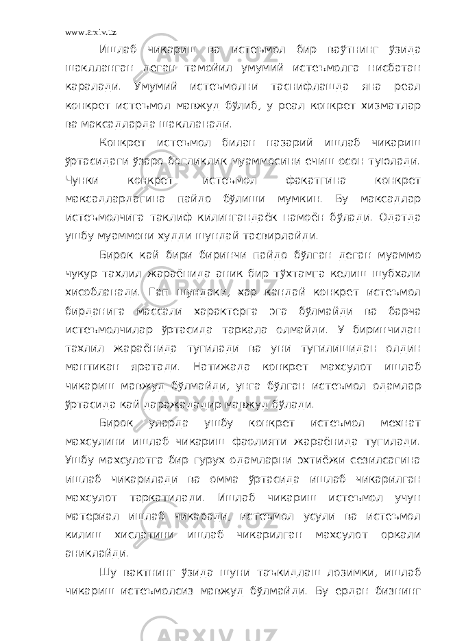 www.arxiv.uz Ишлаб чикариш ва истеъмол бир ва ў тнинг ў зида шаклланган деган тамойил умумий истеъмолга нисбатан каралади. Умумий истеъмолни таснифлашда яна реал конкрет истеъмол мавжуд б ў либ, у реал конкрет хизматлар ва максадларда шаклланади. Конкрет истеъмол билан назарий ишлаб чикариш ў ртасидаги ў заро богликлик муаммосини ечиш осон туюлади. Чунки конкрет истеъмол факатгина конкрет максадлардагина пайдо б ў лиши мумкин. Бу максадлар истеъмолчига таклиф килингандаёк намоён б ў лади. Одатда ушбу муаммони худди шундай тасвирлайди. Бирок кай бири биринчи пайдо б ў лган деган муаммо чукур тахлил жараёнида аник бир т ў хтамга келиш шубхали хисобланади. Гап шундаки, хар кандай конкрет истеъмол бирданига массали характерга эга б ў лмайди ва барча истеъмолчилар ў ртасида таркала олмайди. У биринчидан тахлил жараёнида тугилади ва уни тугилишидан олдин мантикан яратади. Натижада конкрет махсулот ишлаб чикариш мавжуд б ў лмайди, унга б ў лган истеъмол одамлар ў ртасида кай даражададир мавжуд б ў лади. Бирок уларда ушбу конкрет истеъмол мехнат махсулини ишлаб чикариш фаолияти жараёнида тугилади. Ушбу махсулотга бир гурух одамларни эхтиёжи сезилсагина ишлаб чикарилади ва омма ў ртасида ишлаб чикарилган махсулот таркатилади. Ишлаб чикариш истеъмол учун материал ишлаб чикаради, истеъмол усули ва истеъмол килиш хислатини ишлаб чикарилган махсулот оркали аниклайди. Шу вактнинг ў зида шуни таъкидлаш лозимки, ишлаб чикариш истеъмолсиз мавжуд б ў лмайди. Бу ердан бизнинг 