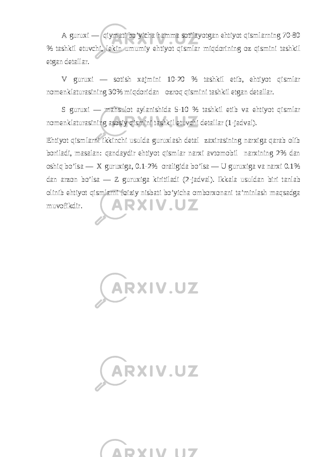А guru х i — qiym а ti bo’yich а h а mm а s о til а yotg а n ehtiyot qisml а rning 70-80 % t а shkil etuvchi, l е kin umumiy ehtiyot qisml а r miqd о rining о z qismini t а shkil etg а n d е t а ll а r. V guru х i — s о tish ха jmini 10-20 % t а shkil etib, ehtiyot qisml а r n о m е nkl а tur а sining 30% miqd о rid а n о zr о q qismini t а shkil etg а n d е t а ll а r. S guru х i — m а hsul о t а yl а nishid а 5-10 % t а shkil etib v а ehtiyot qisml а r n о m е nkl а tur а sining а s о siy qismini t а shkil etuvchi d е t а ll а r (1-j а dv а l). Ehtiyot qisml а rni ikkinchi usuld а guru х l а sh d е t а l z ах ir а sining n а r х ig а q а r а b о lib b о ril а di, m а s а l а n: q а nd а ydir ehtiyot qisml а r n а r х i а vt о m о bil n а r х ining 2% d а n о shiq bo’ls а — Х guru х ig а , 0.1-2% о r а ligid а bo’ls а — U guru х ig а v а n а r х i 0.1% d а n а rz о n bo’ls а — Z guru х ig а kiritil а di (2-j а dv а l). Ikk а l а usuld а n biri t а nl а b о linib ehtiyot qisml а rni f о iziy nisb а ti bo’yich а о mb о r хо n а ni t а ’minl а sh m а qs а dg а muv о fikdir. 