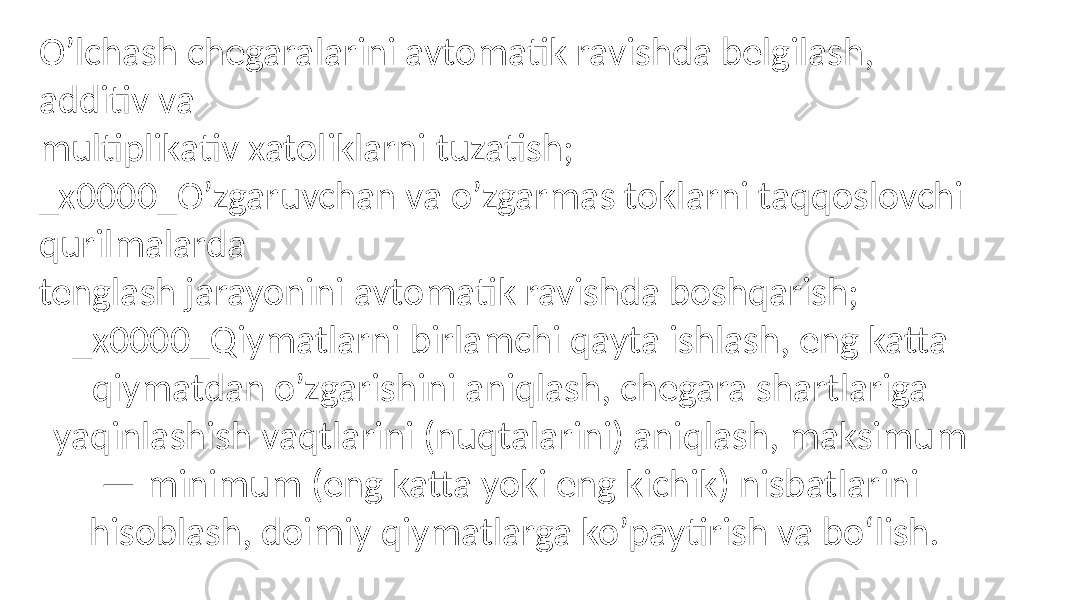 O’lchash chegaralarini avtomatik ravishda belgilash, additiv va multiplikativ xatoliklarni tuzatish; _x0000_O’zgaruvchan va o’zgarmas toklarni taqqoslovchi qurilmalarda tenglash jarayonini avtomatik ravishda boshqarish; _x0000_Qiymatlarni birlamchi qayta ishlash, eng katta qiymatdan o’zgarishini aniqlash, chegara shartlariga yaqinlashish vaqtlarini (nuqtalarini) aniqlash, maksimum — minimum (eng katta yoki eng kichik) nisbatlarini hisoblash, doimiy qiymatlarga ko’paytirish va bo‘lish. 