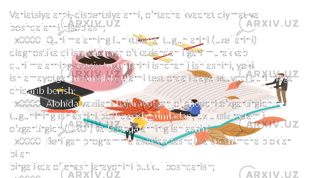 Variatsiyalarni, dispertsiyalarni, o’rtacha kvadrat qiymat va boshqalarni hisoblash; _x0000_Qurilmalarning funktsional tugunlarini (uzellarini) diagnostika qilish, o’lchash o’tkazishdan ilgari murakkab qurilmalarning asosiy tugunlarini ishchanli ishlashini, yoki ishlamayotganini aniqlab, ularni test orqali qayd etuvchi qurilmaga chiqarib berish; _x0000_Alohida vazifani bajarayotgan o’lchovchi o’zgartirgich tugunining ishlashini boshqarish, jumladan, uzluksiz raqamli o’zgartirgich (URO’) va boshqalarning ishlashini; _x0000_Berilgan programma asosida tashqi va qo’shimcha bloklar bilan birgalikda o’lchash jarayonini butkul boshqarish; _x0000_ 