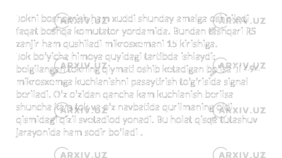 Tokni boshqarish ham xuddi shunday amalga oshiriladi faqat boshqa komutator yordamida. Bundan tashqari RS zanjir ham qushiladi mikrosxemani 15 kirishiga. Tok bo’yicha himoya quyidagi tartibda ishlaydi: belgilangan tokning qiymati oshib ketadigan bo’lsa TL494 mikrosxemga kuchlanishni pasaytirish to’g’risida signal beriladi. O’z o’zidan qancha kam kuchlanish berilsa shuncha kam tok va o’z navbatida qurilmaning oldi qismidagi qizil svetadiod yonadi. Bu holat qisqa tutashuv jarayonida ham sodir bo’ladi . 