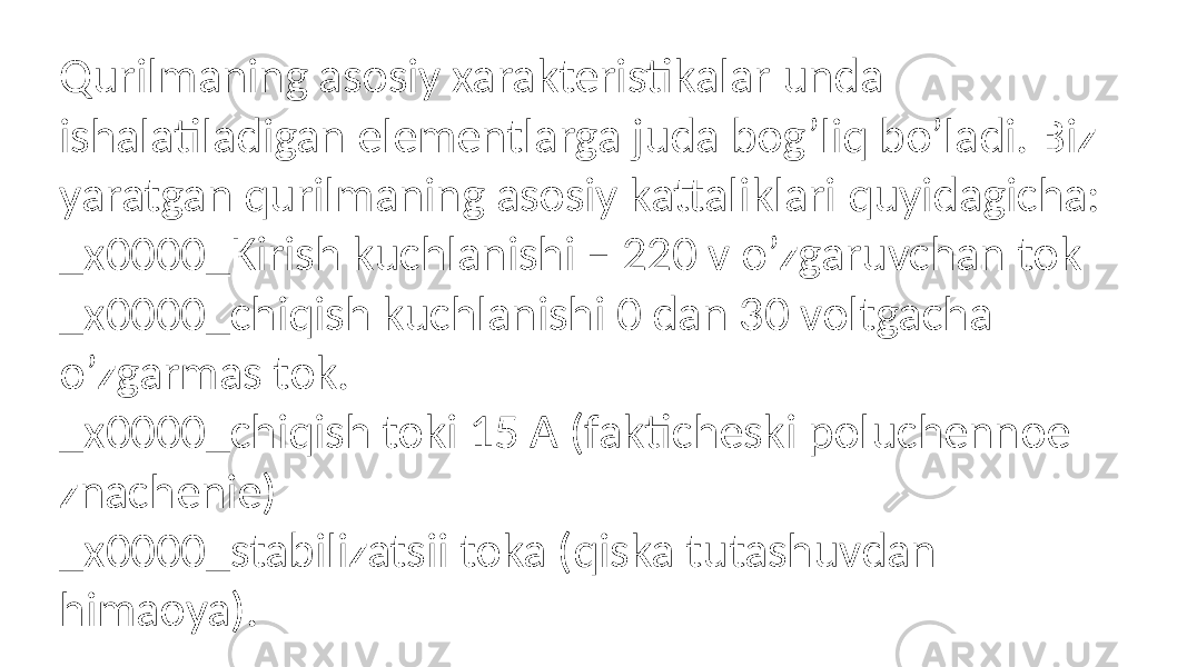 Qurilmaning asosiy xarakteristikalar unda ishalatiladigan elementlarga juda bog’liq bo’ladi. Biz yaratgan qurilmaning asosiy kattaliklari quyidagicha: _x0000_Kirish kuchlanishi – 220 v o’zgaruvchan tok _x0000_chiqish kuchlanishi 0 dan 30 voltgacha o’zgarmas tok. _x0000_chiqish toki 15 A (fakticheski poluchennoe znachenie) _x0000_stabilizatsii toka (qiska tutashuvdan himaoya). 