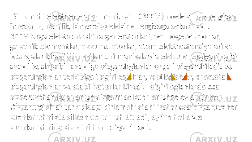 .Birlamchi elektr energiya manbayi – (BEEM) noelektrik energiyani (mexanik, issiqlik, kimyoviy) elektr energiyaga aylantiradi. BEEMlarga elektromashina generatorlari, termogeneratorlar, galvanik elementlar, akkumulatorlar, atom elektrostansiyalari va boshqalar kiradi[2]. Ikkilamchi manbalarda elektr energiyaning bir shakli boshqa bir shakliga o’zgartirgichlar orqali o’zgartiriladi. Bu o’zgartirgichlar tarkibiga to’g’rilagichlar, roctlagichlar, chastota o’zgartirgichlar va ctabilizatorlar kiradi. To’g’rilagichlarda eca o’zgaruvchan kuchlanish o’zgarmas kuchlanishga aylantiriladi. O’zgartirgichlar tarkibidagi birlamchi ctabilizator eca o’zgaruvchan kuchlanishni ctabillash uchun ishlatiladi, ayrim hollarda kuchlanishning shaklini ham o’zgartiradi. 