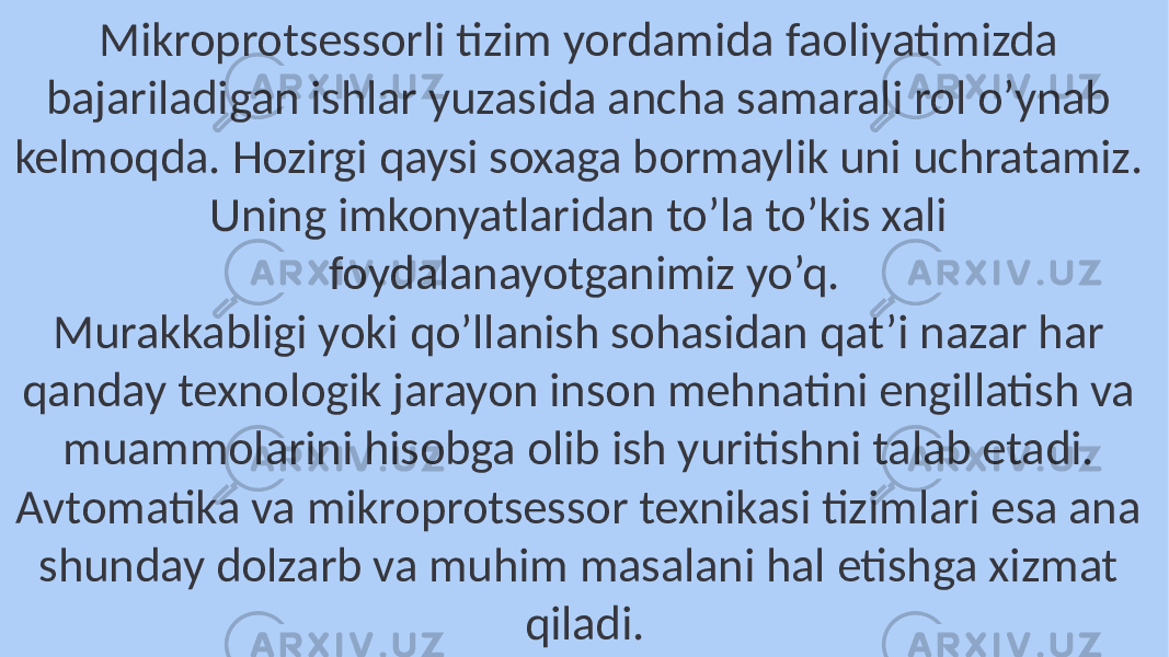 Mikroprotsessorli tizim yordamida faoliyatimizda bajariladigan ishlar yuzasida ancha samarali rol o’ynab kelmoqda. Hozirgi qaysi soxaga bormaylik uni uchratamiz. Uning imkonyatlaridan to’la to’kis xali foydalanayotganimiz yo’q. Murakkabligi yoki qo’llanish sohasidan qat’i nazar har qanday texnologik jarayon inson mehnatini engillatish va muammolarini hisobga olib ish yuritishni talab etadi. Avtomatika va mikroprotsessor texnikasi tizimlari esa ana shunday dolzarb va muhim masalani hal etishga xizmat qiladi. 