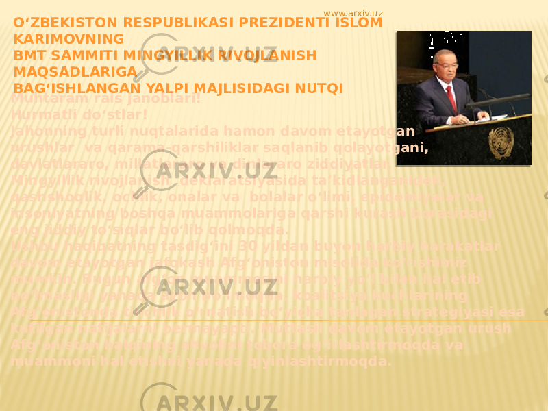 Muhtaram rais janoblari! Hurmatli do‘stlar! Jahonning turli nuqtalarida hamon davom etayotgan urushlar va qarama-qarshiliklar saqlanib qolayotgani, davlatlararo, millatlararo va dinlararo ziddiyatlar, Mingyillik rivojlanish deklaratsiyasida ta’kidlanganidek, qashshoqlik, ochlik, onalar va bolalar o‘limi, epidemiyalar va insoniyatning boshqa muammolariga qarshi kurash borasidagi eng jiddiy to‘siqlar bo‘lib qolmoqda. Ushbu haqiqatning tasdig‘ini 30 yildan buyon harbiy harakatlar davom etayotgan jafokash Afg‘oniston misolida ko‘rishimiz mumkin. Bugun afg‘on muammosini harbiy yo‘l bilan hal etib bo‘lmasligi yanada ayon bo‘lmoqda, koalitsiya kuchlarining Afg‘onistonda tinchlik o‘rnatish bo‘yicha tanlagan strategiyasi esa kutilgan natijalarni bermayapti. Muttasil davom etayotgan urush Afg‘oniston halqining ahvolini tobora og‘irlashtirmoqda va muammoni hal etishni yanada qiyinlashtirmoqda. O‘ZBEKISTON RESPUBLIKASI PREZIDENTI ISLOM KARIMOVNING BMT SAMMITI MINGYILLIK RIVOJLANISH MAQSADLARIGA BAG‘ISHLANGAN YALPI MAJLISIDAGI NUTQI www.arxiv.uz 