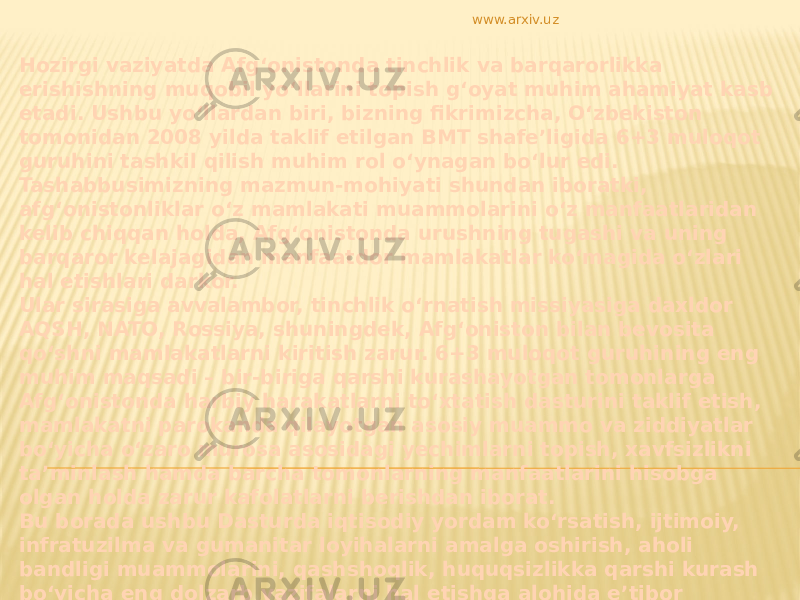 Hozirgi vaziyatda Afg‘onistonda tinchlik va barqarorlikka erishishning muqobil yo‘llarini topish g‘oyat muhim ahamiyat kasb etadi. Ushbu yo‘llardan biri, bizning fikrimizcha, O‘zbekiston tomonidan 2008 yilda taklif etilgan BMT shafe’ligida 6+3 muloqot guruhini tashkil qilish muhim rol o‘ynagan bo‘lur edi. Tashabbusimizning mazmun-mohiyati shundan iboratki, afg‘onistonliklar o‘z mamlakati muammolarini o‘z manfaatlaridan kelib chiqqan holda, Afg‘onistonda urushning tugashi va uning barqaror kelajagidan manfaatdor mamlakatlar ko‘magida o‘zlari hal etishlari darkor. Ular sirasiga avvalambor, tinchlik o‘rnatish missiyasiga daxldor AQSH, NATO, Rossiya, shuningdek, Afg‘oniston bilan bevosita qo‘shni mamlakatlarni kiritish zarur. 6+3 muloqot guruhining eng muhim maqsadi – bir-biriga qarshi kurashayotgan tomonlarga Afg‘onistonda harbiy harakatlarni to‘xtatish dasturini taklif etish, mamlakatni parokanda qilayotgan asosiy muammo va ziddiyatlar bo‘yicha o‘zaro murosa asosidagi yechimlarni topish, xavfsizlikni ta’minlash hamda barcha tomonlarning manfaatlarini hisobga olgan holda zarur kafolatlarni berishdan iborat. Bu borada ushbu Dasturda iqtisodiy yordam ko‘rsatish, ijtimoiy, infratuzilma va gumanitar loyihalarni amalga oshirish, aholi bandligi muammolarini, qashshoqlik, huquqsizlikka qarshi kurash bo‘yicha eng dolzarb vazifalarni hal etishga alohida e’tibor berilishi lozim. Afg‘oniston xalqi amal qiladigan ko‘p asrlik an’analar, urf-odatlar, islom dinining qadriyatlari to‘liq hurmat qilinishi zarur. www.arxiv.uz 