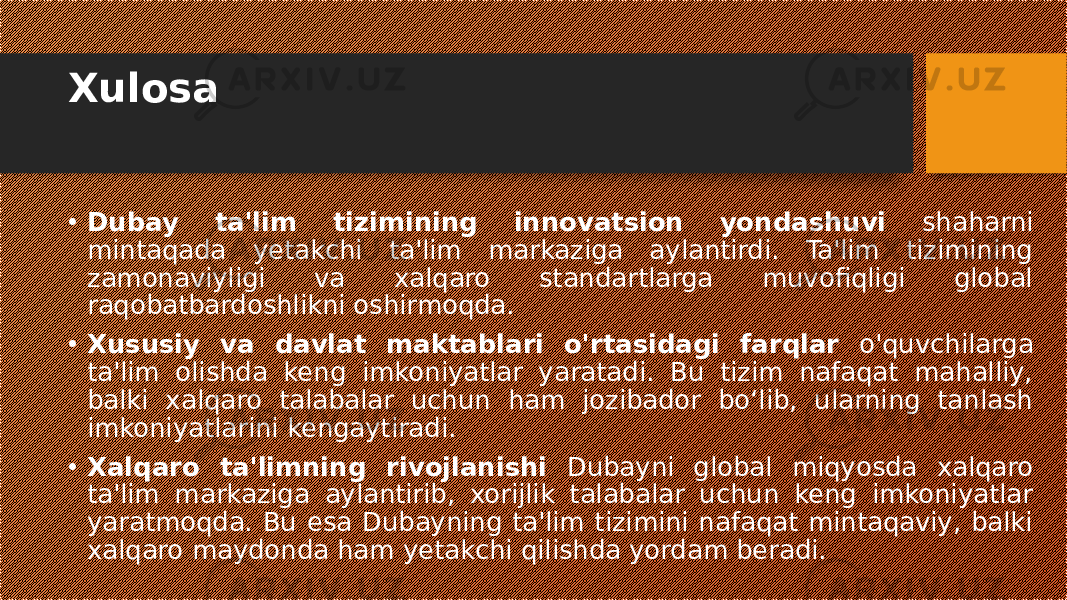 Xulosa • Dubay ta&#39;lim tizimining innovatsion yondashuvi shaharni mintaqada yetakchi ta&#39;lim markaziga aylantirdi. Ta&#39;lim tizimining zamonaviyligi va xalqaro standartlarga muvofiqligi global raqobatbardoshlikni oshirmoqda. • Xususiy va davlat maktablari o&#39;rtasidagi farqlar o&#39;quvchilarga ta&#39;lim olishda keng imkoniyatlar yaratadi. Bu tizim nafaqat mahalliy, balki xalqaro talabalar uchun ham jozibador bo‘lib, ularning tanlash imkoniyatlarini kengaytiradi. • Xalqaro ta&#39;limning rivojlanishi Dubayni global miqyosda xalqaro ta&#39;lim markaziga aylantirib, xorijlik talabalar uchun keng imkoniyatlar yaratmoqda. Bu esa Dubayning ta&#39;lim tizimini nafaqat mintaqaviy, balki xalqaro maydonda ham yetakchi qilishda yordam beradi. 